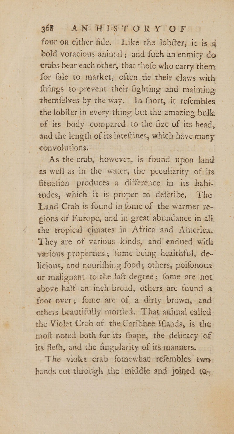 four on either fide. Like the lobfter, it is a bold voracious animal; and fuch an enmity do trabs bear each other, that thofe who carry them for fale to market, often tie their claws with firings to prevent their fighting and maiming themfelves by the way. In fhort, it refembles the lobfter in every thing but the amazing bulk ef its body compared to the fize of its head, and the length of its inteftines, which have many convolutions. — | | As the crab, however, is found upon Jand as well as in the water, the peculiarity of its Situation produces a difference in its habi- tudes, which it is proper to defcribe.. The Land Crab is found in fome of the warmer re- gions of Europe, and in great abundance in alk the tropical cimates in Africa and America. They are of various kinds, and endued with various properties; fome being healthful, de- licious, and nourifhing food; others, poifonous or malignant to the lat degree; fome are not above half an inch broad, others are found a foot. over; fome are of a dirty brown, and others beautifully mottled. That animal called the Violet Crab of the Caribbee Mlands, is the meoit noted both fer its fhape, the delicacy of its flefh, and the fingularity of its manners. ‘The violet crab fomewhat refembles twa. hands cut through the middle and joined to-.