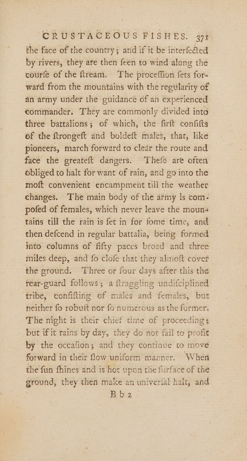 the face of the country; and if it be interfected by rivers, they are then feen to wind along the courfe of the fiream. The proceffion fets fors ward from the mountains with the reowlarity of an army under the guidance of an experienced commander. They are commonly divided into three battalions; of which, the firft confitts of the ftrongeft and boldeft males, that, like pioneers, march forward to clear the route and face the greateft dangers. ‘Thefé are often obliged to halt for want of rain, ahd go into the moft convenient encampment till the weather changes. The main body of the afmy is com. pofed of females, which never leave the mouns tains till the rain is fet in for fome time, and then defcend in regular battalia, being formed into columns of fifty paces broad and three miles deep, and fo clofe that they almoft covet the ground. Three or four days after this the rear-guatd follows; a ftrageling undifciplined ‘tribe, confifting of males and females, but neither fo robuit nor fo numerous asthe former: The night is their chief time of proceedi: but if it rains by day, they do not fail to pro by the occafion; and they continue to move forward in their fow/uniform manner. When the fun fhines and is hot upon the furface of the ground, they then make an univerfal halt, and Bbe nos 153 oft