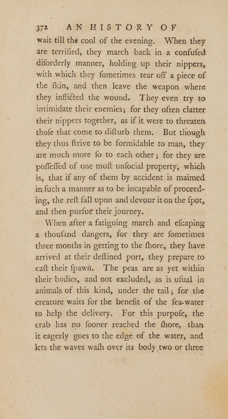 wait till the cool of the evening. When they are terrified, they march back in.a confufed diforderly manner, holding up their nippers, with which they fometimes tear off a piece of the fkin, and then leave the weapon where they inflicted the wound. They-even try to intimidate their enemies; for they often clatter their nippers together, as if it were to threaten thofe that come to difturb them. But though they thus ftrive to be formidable to man, they are much more fo to each other; for they are poffeffed of one moft unfocial property, which is, that if any of them by accident is maimed in fuch’a manner as to be incapable of proceed- ing, the reft fall upon and devour it on the fpot, and then purfue their journey. When after a fatiguing march and efcaping a thoufand dangers, for they are fometimes three months in getting to the fhore, they have arrived at their deftined port, they prepare to caft their fpawa. The peas are as yet within their bodies, and not excluded, as is ufual in animals of this kind, under the tail; for the creature waits for the benefit of the fea-water to help the delivery. For this purpofe, the crab has no fooner reached the fhore, than it eagerly goes to the edge of the. water, and lets the waves wafh over its body two or three