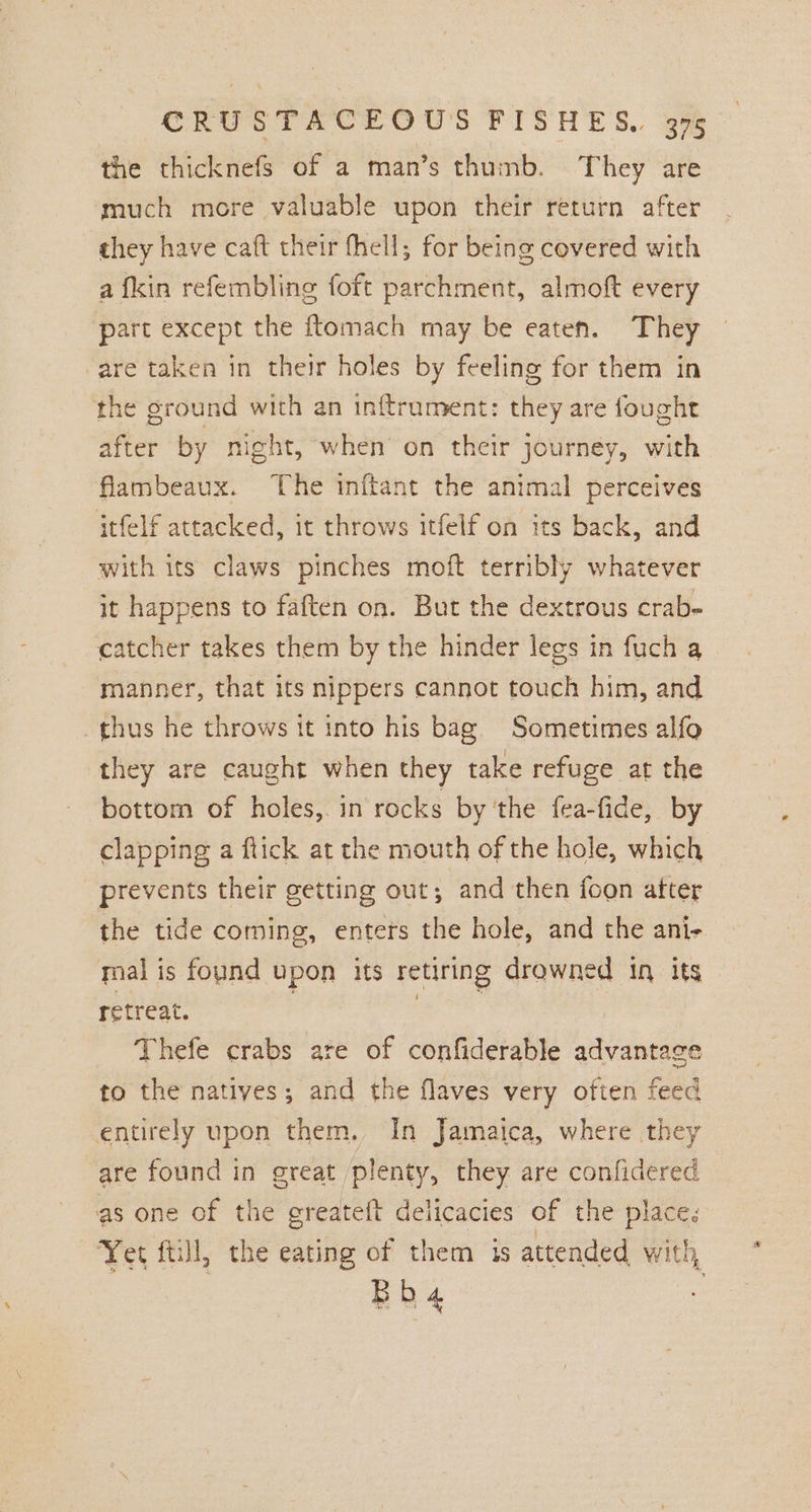 the thicknefs of a man’s thumb. They are much more valuable upon their return after they have caft their fhell; for being covered with a fkin refembling foft parchment, almoft every part except the {tomach may be eaten. They are taken in their holes by feeling for them in the ground with an inftrument: they are fought after by night, when’ on their journey, with flambeaux. The inftant the animal perceives itfelf attacked, it throws itfelf on its back, and with its claws pinches moft terribly whatever it happens to faften on. But the dextrous crab- catcher takes them by the hinder legs in fuch a manner, that its nippers cannot touch him, and thus he throws it into his bag. Sometimes alfo they are caught when they take refuge at the bottom of holes, in rocks by ‘the {ea-fide, by clapping a ftick at the mouth of the hole, which prevents their getting out, and then foon atter the tide coming, enters the hole, and the ani- mal is found upon its retiring drowned 1 its retreat. Thefe crabs are of confiderable advantage to the natives; and the flaves very often feed entirely upon them. In Jamaica, where they are found in great plenty, they are confidered as one of the greateft delicacies of the places Yet ftill, the eating of them is attended with, Bbha