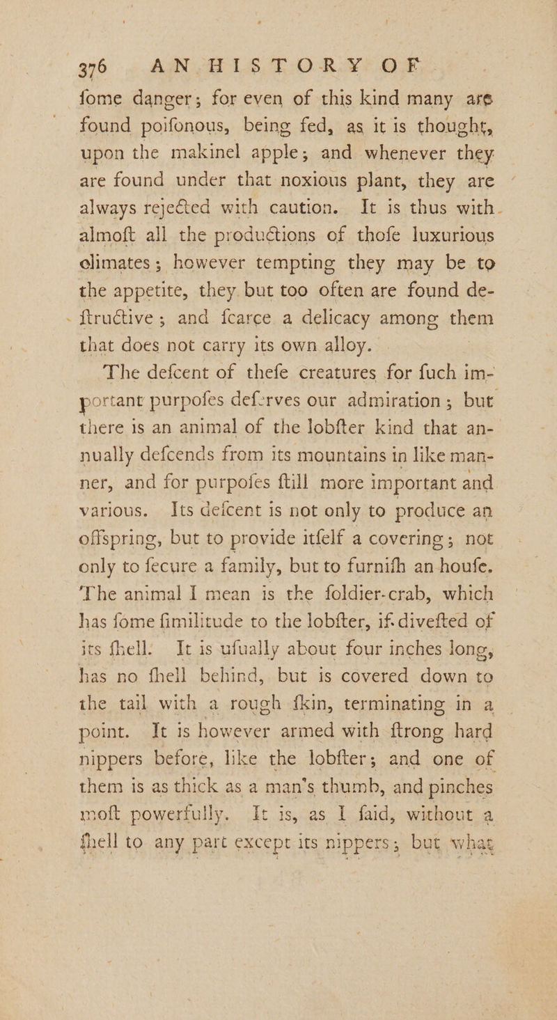 7 fome danger; for even of this kind many are found poifonous, being fed, as it is thought, upon the makinel apple; and whenever they are found under that noxious plant, they are always rejefted with caution. It is thus with. almoft all the produétions of thofe luxurious climates ; however tempting they may be to the appetite, they. but too often are found de- ftructive ; and fearce a delicacy among them that does not carry its own alloy. The defcent of thefe creatures for fuch im- portant purpofes deferves our admiration ; but. there 1s an animal of the lobfter kind that an- nually defcends from its mountains in like man- ner, and for purpofes ftill more important and various. Its deicent is not only to produce an offspring, but to provide itfelf a covering; not only to fecure a family, but to furnifh an houfe. The animal I mean is the foldier-crab, which has fome fimilitude to the lobfter, if-divefted of its fhell. It is ufually about four inches long, has no fhell behind, but is covered down to the tail with a rough {kin, terminating in a point. It is however armed with ftrong hard nippers before, like the lobfter; and one of them is as thick as a man’s thumb, and pinches moft powerfully. I: is, as I faid, without a fhell to any part except its nippers, but wha