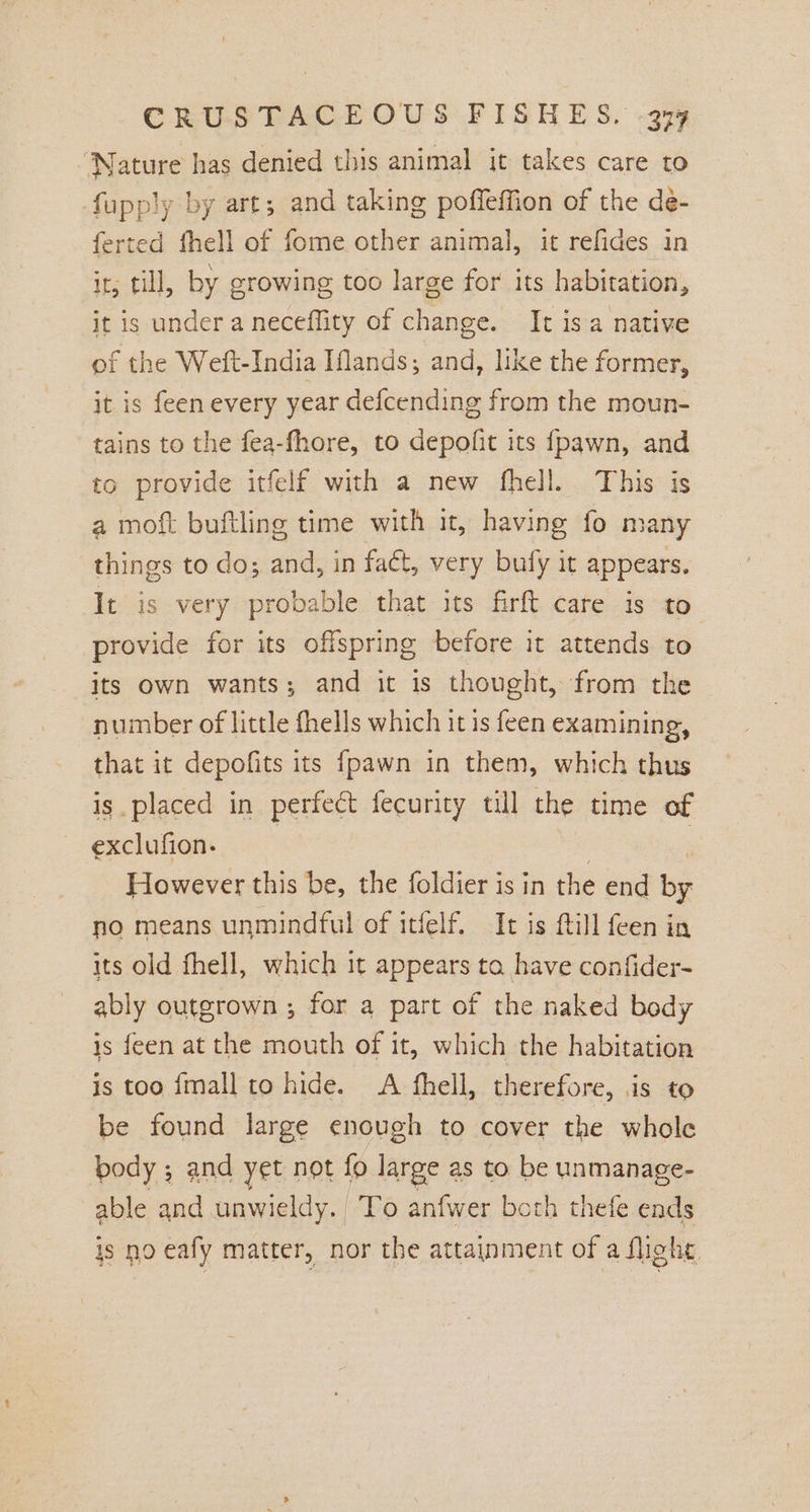 ‘Nature has denied this animal it takes care to fupply by art; and taking poffeffion of the de- ferted fhell of fome other animal, it refides in it, till, by crowing too large for its habitation, it is underaneceflity of change. It is a native of the Weft-India Iflands; and, like the former, it is feen every year defcending from the moun- tains to the fea-fhore, to depofit its fpawn, and to provide itfelf with a new fhell. This is a moft buftling time with it, having fo many things to do; and, in fact, very bufy it appears. It is very probable that its firft care is to provide for its offspring before it attends to its own wants; and it is thought, from the number of little fhells which it is feen examining, that it depofits its {pawn in them, which thus is placed in perfect fecurity till the time of exclufion- , “ However this be, the foldier is in the end by no means unmindful of itfelf. It is ftill feen in its old fhell, which it appears ta have confider- ably outgrown ; for a part of the naked body is feen at the mouth of it, which the habitation is too {mall to hide. A fhell, therefore, is to be found large enough to cover the whole body ; and yet not fo large as to be unmanage- able and unwieldy. To anfwer both thefe ends js no eafy matter, nor the attainment of a flight