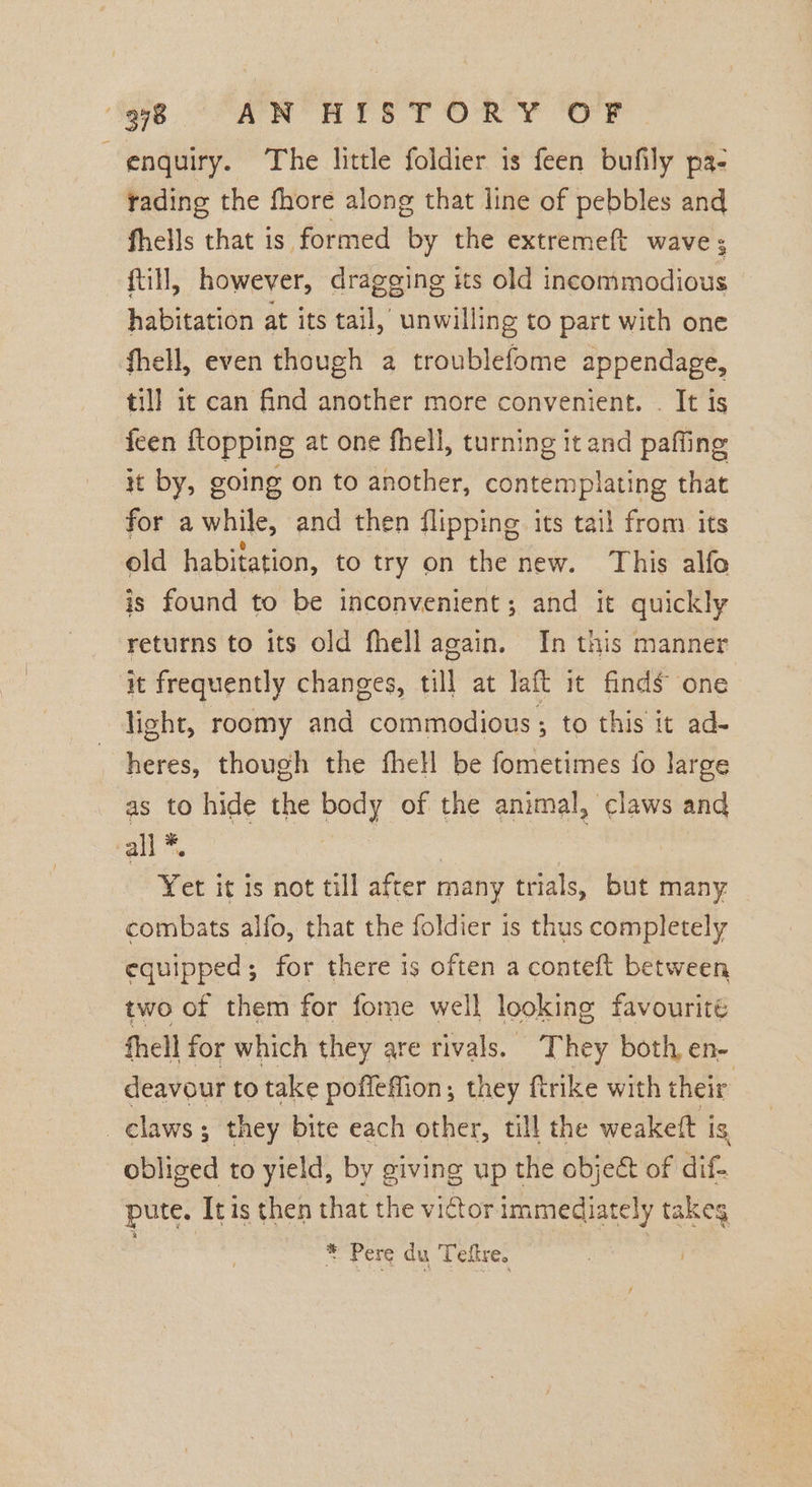 enquiry. The little foldier is feen bufily pa- rading the fhore along that line of pebbles and fhells that is formed by the extremeft wave; ; ftill, however, dragging its old incommodious habitation at its tail, unwilling to part with one fhell, even though 2 troublefome appendage, till it can find another more convenient. . It is feen ftopping at one fhell, turning it and paffing it by, going on to another, contemplating that for awhile, and then flipping its tail from its old habitation, to try on the new. This alfo is found to be inconvenient; and it quickly returns to its old fhell again. In this manner it frequently changes, till at laft it finds one light, roomy and commodious ; to this it ad- heres, though the fhell be fometimes fo large as to hide the body of the animal, claws and call *. Yet it is not till after many trials, but many combats alfo, that the foldier is thus completely equipped; for there is often a conteft between two of them for fome well looking favourité fhell for which they are rivals. They both, en- deavour to take poffeffion; they ftrike with their claws ; they bite each other, till the weakett is obliged to yield, by giving up the object of dif. pute. Itis then that the victor immediately takeg * Pere du Teftre. |