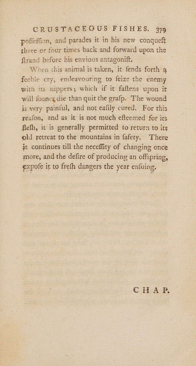 poffeffion, and parades it in his new conqueft three or four times back and forward upon the ftrand before his envious antagonift, When this animal is taken, it fends forth a feeble cry, endeavouring to feize the enemy with its nippers; which if it faftens upon it will fooneg die than quit the grafp. The wound is very paintul, and not eafily cured. For this reafon, and as it is not much efteemed for its fiefh, it is generally permitted to return to its old retreat to the mountains in fafety. There jt continues till the neceffity of changing once more, and the defire of producing an offspring, ! expole it to frefh dangers the year enfuing. CHAP