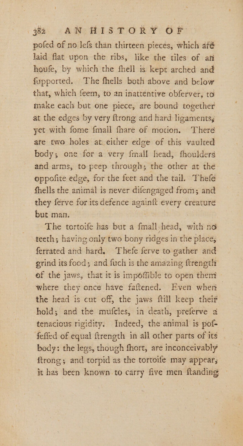 jie AR BIS PORY: OF pofed of no Jefs than thirteen pieces, which afé laid flat upon the ribs, like the tiles of ani houfe, by which the fhell is kept arched and fupported. The fhells both above and below that, which feem, to an inattentive obferver, to inake each but one piece, are bound together at the edges by very ftrong and hard ligaments; yet with fome fmall fhare of motion. There are two holes at either edge of this vaulted body; one for a very fmall head, fhoulders and arms, to peep through; the other at the oppofite edge, for the feet and the tail. Thefe fhells the animal is never difengaged from; and they ferve for its defence againft every creaturé but man. The tortoife has but a fmall.head, with no teeth; having only two bony ridges in the place; ferrated and hard, Thefe ferve to gather and grind its food; and fuch is the amazing ftreneth _ of the jaws, that it is impoffible to open them — where they once have faftened. Even when — the head is cut off, the jaws ftill keep their hold; and the muftles, in death, preferve 2 tenacious rigidity. Indeed, the animal is pof-_ fefied of equal ftrength in all other parts of its body: the legs, though fhort, are inconceivably ftrong; and torpid as the tortoife may appear; it has been known to carry five men flanding ©