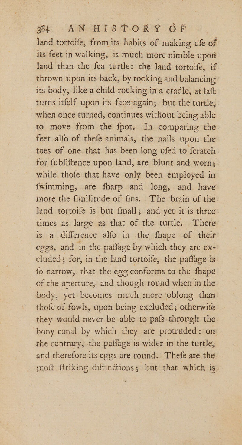 land tortoile, from its habits of making ufé of its feet in walking, is much more nimble upon Jand than the fea turtle: the land tortoife, if thrown upon its back, by rocking and balancing its body, like. a child rocking ina cradle, at laft turns itfelf upon its face-again; but the turtle, when once turned, continues without being able to move from the fpot. In comparing the feet alfo of thefe animals, the nails upon the toes of one that has been long ufed to {cratch for fubfiftence upon land, are blunt and worn; while thofe that have only been employed in {wimming, are fharp and long, and have more the fimilitude of fins. The brain of the Jand tortoife is but fmall; and yet it is three: times as large as that of the turtle. There is a difference alfo in the fhape of their eggs, and in the pafflage by which they are ex- cludeds for, in the land tortoife, the paflage is fo narrow, that the egg conforms to the fhape of the aperture; and though round when in the body, yet becomes much more oblong than thofe of fowls, upon being excluded; otherwife they would never be able to pafs through the bony canal by which they are protruded: on ihe contrary, the paffage is wider in the turtle, and therefore its eggs are round. Thefe are the moft ftriking diftin@ions; but that which is