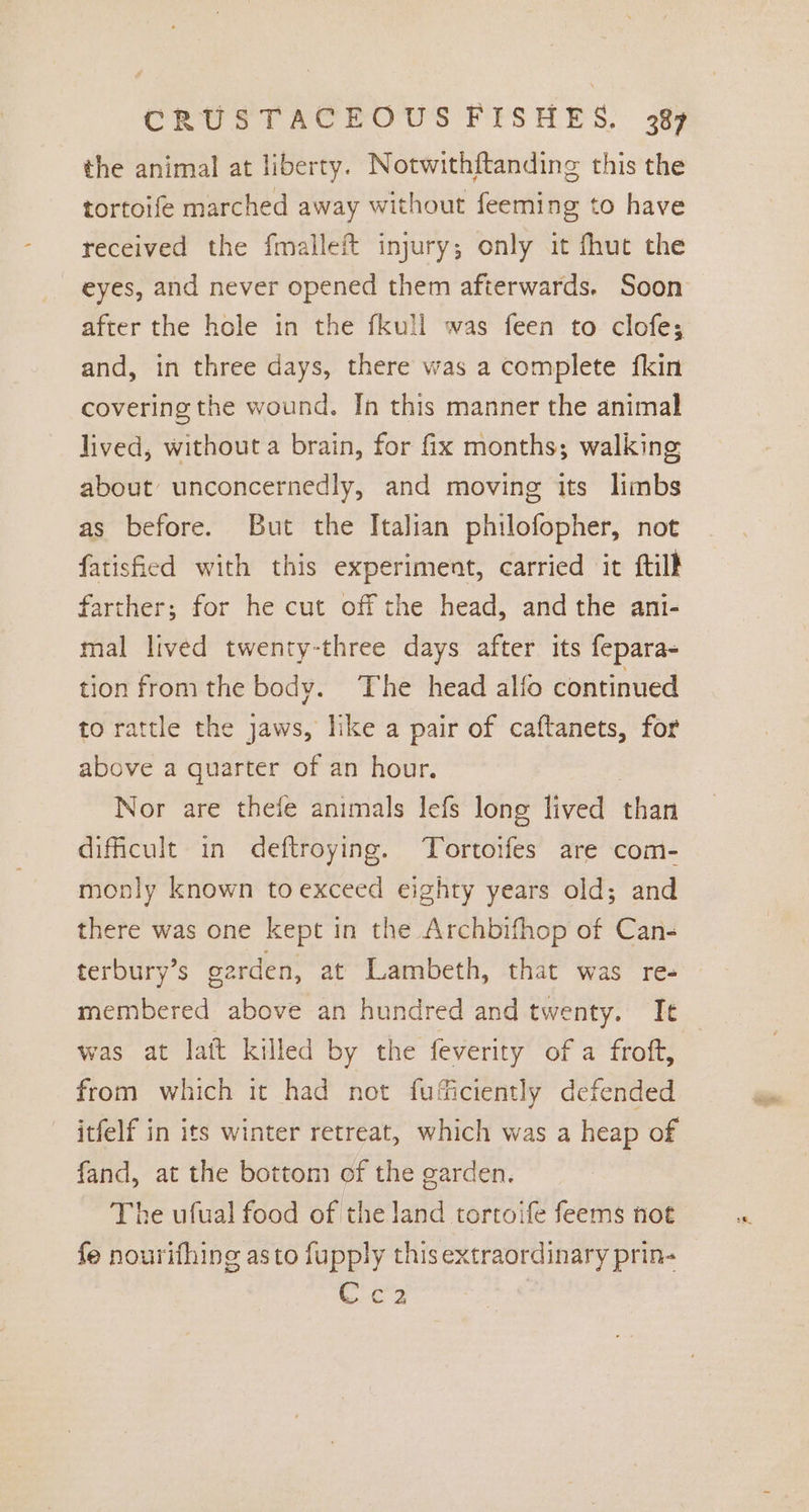 the animal at liberty. Notwithftanding this the tortoife marched away without feeming to have received the fmalleft injury; only it fhut the eyes, and never opened them afterwards. Soon after the hole in the fkull was feen to clofe; and, in three days, there was a complete fkin covering the wound. In this manner the animal lived, without a brain, for fix months; walking about unconcernedly, and moving its limbs as before. But the Italian philofopher, not fatisfied with this experiment, carried it ftill farther; for he cut off the head, and the ani- mal lived twenty-three days after its fepara- tion from the body. The head alfo continued to rattle the jaws, like a pair of caftanets, for above a quarter of an hour. Nor are thefe animals lefs long lived than dificult in deftroying. Tortoifes are com- monly known to exceed eighty years old; and there was one kept in the Archbifhop of Can- terbury’s garden, at Lambeth, that was re- membered above an hundred and twenty. Ie was at lait killed by the feverity of a froft, from which it had not fuficiently defended itfelf in its winter retreat, which was a heap of fand, at the bottom of the garden. The ufual food of the land tortoife feems not fe nourifhing asto fupply this extraordinary prin- iC 2