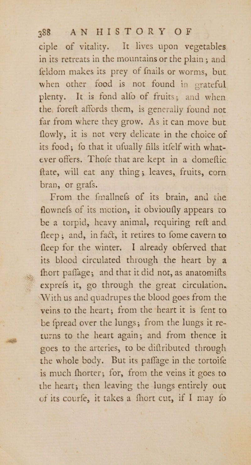 ciple of vitality. It lives upon vegetables in its retreats in the mountains or the plain; and feldom makes its prey of {nails or worms, but when other food is not found in grateful plenty. It is fond alfo of fruits; and when the, foreft affords them, is generally found not far from where they grow. As it can move but flowly, it is not very delicate in the choice of its food; fo that it ufually fills itfelf with what- ever offers. Thofe that are kept in a domeftic ftate, will eat any thing; leaves, fruits, corn bran, or erafs. From the fmallnefs of its brain, and the flownefs of its motion, it obvioufly appears to be a torpid, heavy animal, requiring reft and fleep; and, in fact, it retires to fome cavern to fleep for the winter, I already obferved that its blood circulated through the heart by a fhort paffage; and that itdid not, as anatomitts exprefs it, go through the great circulation. “With us and quadrupes the blood goes from the veins to the heart; from the heart it is fent to be fpread over the lungs; from the lungs it re- turns to the heart again; and from thence it goes to the arteries, to be diftributed through the whole body. But its paflage in the tortoife is much fhorter; for, from the veins it goes to the heart; then leaving the lungs entirely out of its courfe, it takes a fhort cut, if | may fo