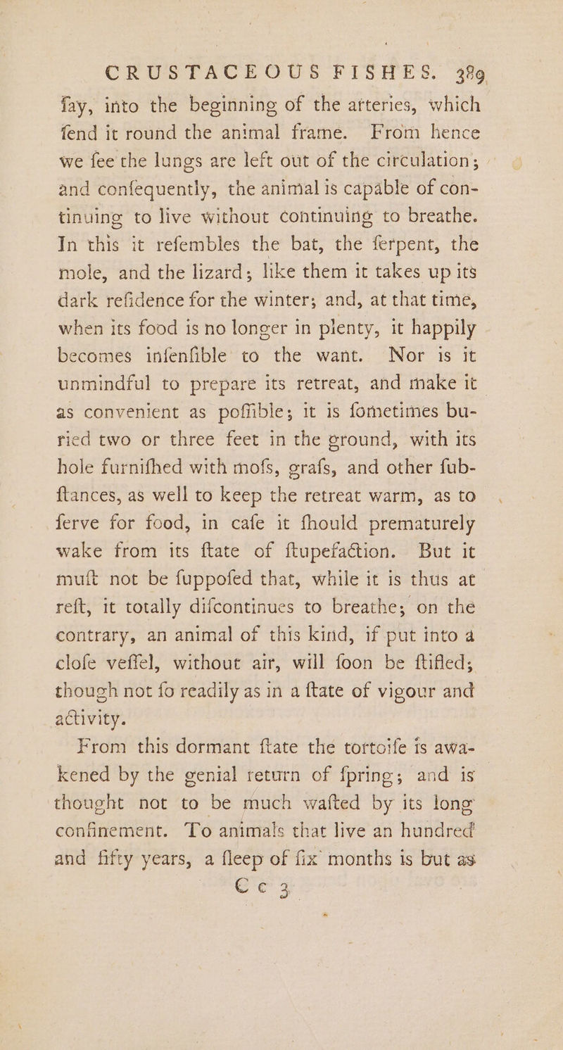 fay, into the beginning of the atteries, which fend it round the animal frame. From hence we fee the lungs are left out of the circulation; and confequently, the animal is capable of con- tinuing to live without continuing to breathe. In this it refembles the bat, the ferpent, the mole, and the lizard; like them it takes up its dark refidence for the winter; and, at that time, when its food is no longer in plenty, it happily becomes infenfible to the want. Nor is it unmindful to prepare its retreat, and make it as convenient as poffible; it is fometimes bu- ried two or three feet in the ground, with its hole furnifhed with mofs, grafs, and other fub- ftances, as well to keep the retreat warm, as to ferve for food, in cafe it fhould prematurely wake from its ftate of ftupefaction. But it muft not be fuppofed that, while it is thus at reft, it totally difcontinues to breathe; on the contrary, an animal of this kind, if put into a clofe veffel, without air, will foon be ftifled; though not fo readily as in a ftate of vigour and activity. From this dormant ftate the tortoife is awa- kened by the genial return of fpring; and is thought not to be much wafted by its lone confinement. To animals that live an hundred and fifty years, a fleep of fix months is but as oes