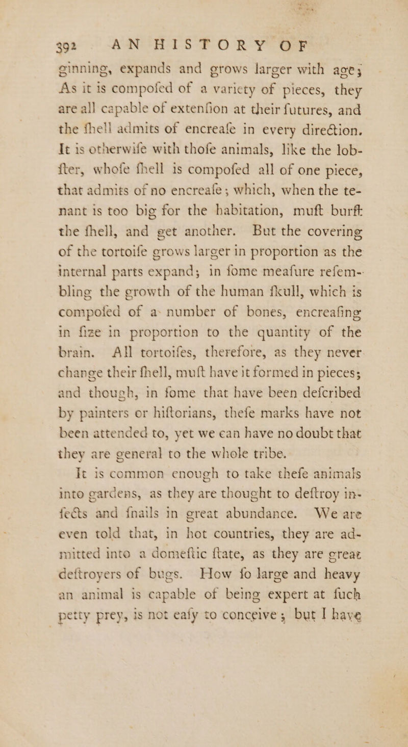 , on net 32 AN HISTORY OF ginning, expands and grows larger with age; As it is compofed of a variety of pieces, they are all capable of extenfion at their futures, and the fhell admits of encreafe in every dire@ion. Tt is otherwife with thofe animals, like the lob- fter, whofe fhell 1s compofed all of one piece, that admits of no encreafe; which, when the te- nant is too big for the habitation, muft burft the fhell, and get another. But the covering of the tortoife grows larger in proportion as the internal parts expand; in fome meafure refem-. bling the growth of the human fkull, which is compoled of a» number of bones, encreafing in fize in proportion to the quantity of the brain. All tortoifes, therefore, as they never. change their fhell, muft have it formed in pieces; and though, in fome that have been defcribed by painters or hiftorians, thefe marks have not been attended to, yet we can have no doubt that they are general to the whole tribe. It is common enough to take thefe animals into gardens, as they are thought to deftroy in- fects and {nails In great abundance. We are even told that, in hot countries, they are ad- mitted into a domeftic ftate, as they are crear deftroyers of bugs. How fo large and heavy an animal is capable of being expert at fuch petty prey, is not ealy to conceive; but I have