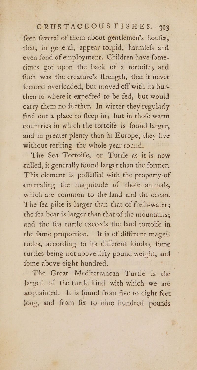 feen feveral of them about gentlemen’s houfes, that, in general, appear torpid, harmlefs and even fond of employment. Children have fome- times got upon the back of a tortoife; and fuch was the creature’s ftrength, that it never feemed overloaded, but moved off with its bur-. then to where it expected to be fed, but would carry them no further. In winter they regularly © find out a place to fleep in; but in thofe warm countries in which the tortoife is found larger, and in greater plenty than in Europe, they live without retiring the whole year round. The Sea Tortoife, or Turtle as it is now called, is generally found larger than the former. This element is poffeffed with the property of encreafing the magnitude of thofe animals, which are common to the land and the ocean. The fea pike is larger than that of frefh-water; the fea bear is larger than that of the mountains; and the fea turtle exceeds the land tortoife in the fame proportion. It is of different magni- tudes, according to its different kinds; fome turtles being not above fifty pound weieht, — fome above eight hundred. The Great Mediterranean Turtle is the Jareeft of the turtle kind with which we are acquainted. It is found from five to eight feet Jong, and fram fix to nine hundred pounds