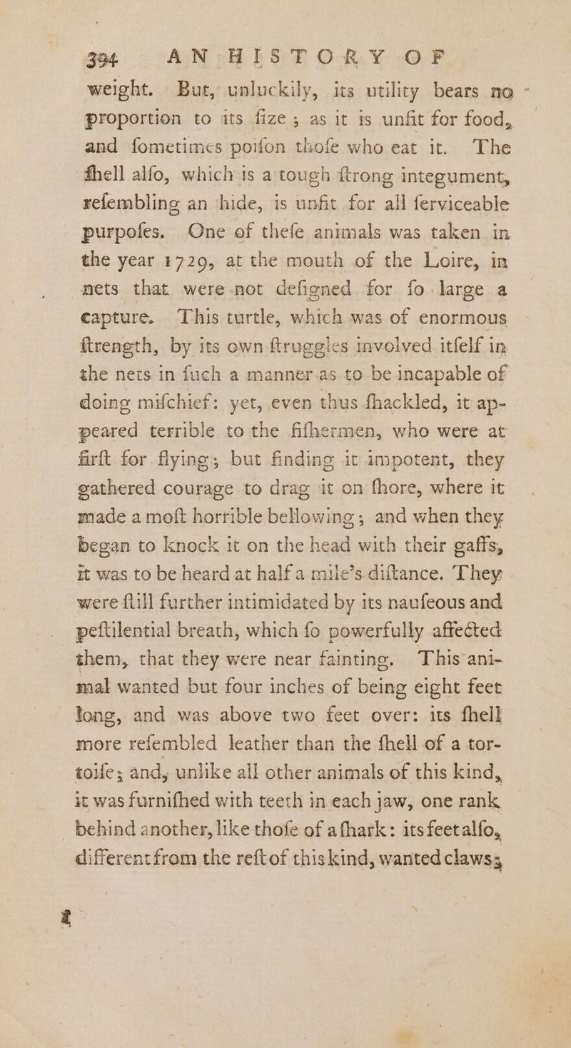 weight. But, unluckily, its utility bears no - proportion to its fize; as it is unfit for food, and fometimes poifon thofe who eat it. The fhell alfo, which 1s a tough ftrong integument, relembling an hide, is unfit for all ferviceable purpofes. One of thefe animals was taken in the year 1729, at the mouth of the Loire, in mets that were not defigned for fo large a capture. This turtle, which was of enormous firength, by its own ftruggles mvolved itfelf in the nets. in fuch a manner.as to be incapable of doing mifchief: yet, even thus fhackled, it ap- peared terrible to the fifhermen, who were at firft for flying; but finding it impotent, they gathered courage to drag it on fhore, where it made a moft horrible beHowing ; and when they began to knock it on the head with their gaffs, it was to be heard at half a mule’s.diftance. They were flill further intimidated by its naufeous and peftilential breath, which fo powerfully affected them, that they were near fainting. This ani~ mal wanted but four inches of being eight feet long, and was above two feet over: its fhell more refembled leather than the fhell of a tor- toife; and, unlike all other animals of this kind, it was furnifhed with teeth in each jaw, one rank _ behind another, like thofe of afhark: its feetalfo, differentfrom the reftof this kind, wanted claws,