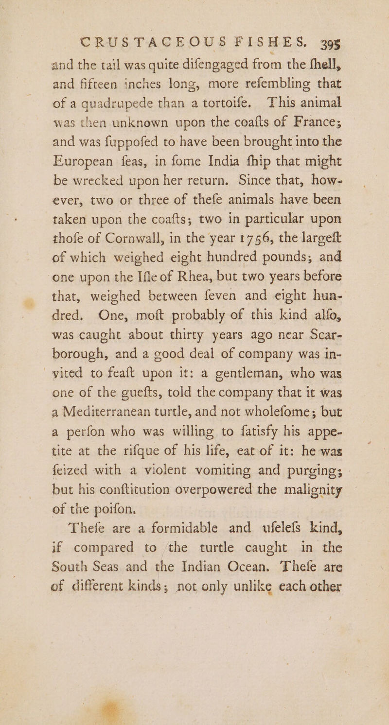 and the tail was quite difengaged from the fhell, and fifteen inches long, more refembling that of a quadrupede than a tortoife. This animal was then unknown upon the coafts of France; and was fuppofed to have been brought into the European feas, in fome India fhip that might be wrecked upon her return. Since that, how- ever, two or three of thefe animals have been taken upon the coafts; two in particular upon thofe of Cornwall, in the year 1746, the largeft of which weighed eight hundred pounds; and one upon the Ifle of Rhea, but two years before that, weighed between feven and eight hun- dred, One, moft probably of this kind alfo, was caught about thirty years ago near Scar- borough, and a good deal of company was in- yited to feaft upon it: a gentleman, who was one of the guefts, told the company that it was a Mediterranean turtle, and not wholefome; but a perfon who was willing to fatisfy his appe- tite at the rifque of his life, eat of it: he was {eized with a violent vomiting and purging; » but his conftitution overpowered the malignity — of the poifon. Thefe are a formidable and ufelefs kind, if compared to the turtle caught in the South Seas and the Indian Ocean. Thele are of different kinds; not only unlike each other