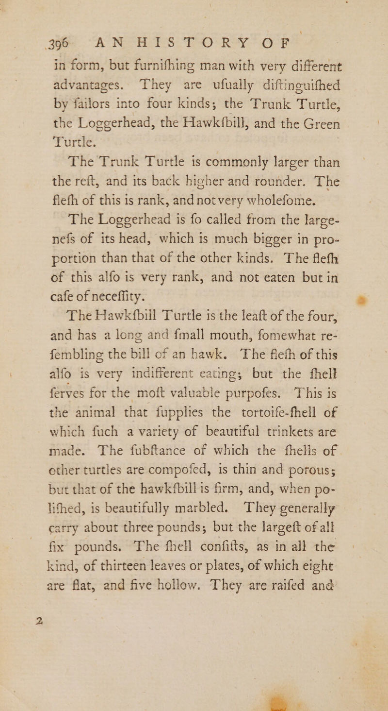 in form, but furnifhing man with very different advantages. They are ufually diftinouifhed by failors into four kinds; the Trunk Turtle, the Loggerhead, the Hawk(bill, and the Green Turtle. | The Trunk Turtle is commonly larger than the reft, and its back higher and rounder. The flefh of this is rank, andnotvery wholefome. The Loggerhead is fo called from the large- nefs of its head, which is much bigger in pro- portion than that of the other kinds. The flefh of this alfo is very rank, and not eaten but in cafe of neceffity. The Hawkfbill Turtle is the leaft of the four, and has a long and fmall mouth, fomewhat re- fembling the bill of an hawk. The fleth of this alfo is very indifferent eating; but the fhell ferves for the moft valuable purpofes. This is the animal that fupplies the tortotfe-fhell of which fuch a variety of beautiful trinkets are made. The fubftance of which the fhells of other turtles are compofed, is thin and porous; but that of the hawkfbill is firm, and, when po- lithed, is beautifully marbled. They generally carry about three pounds; but the largett of all fix pounds. The fhell confifts, as in all the kind, of thirteen leaves or plates, of which eight are flat, and five hollow. They are raifed and