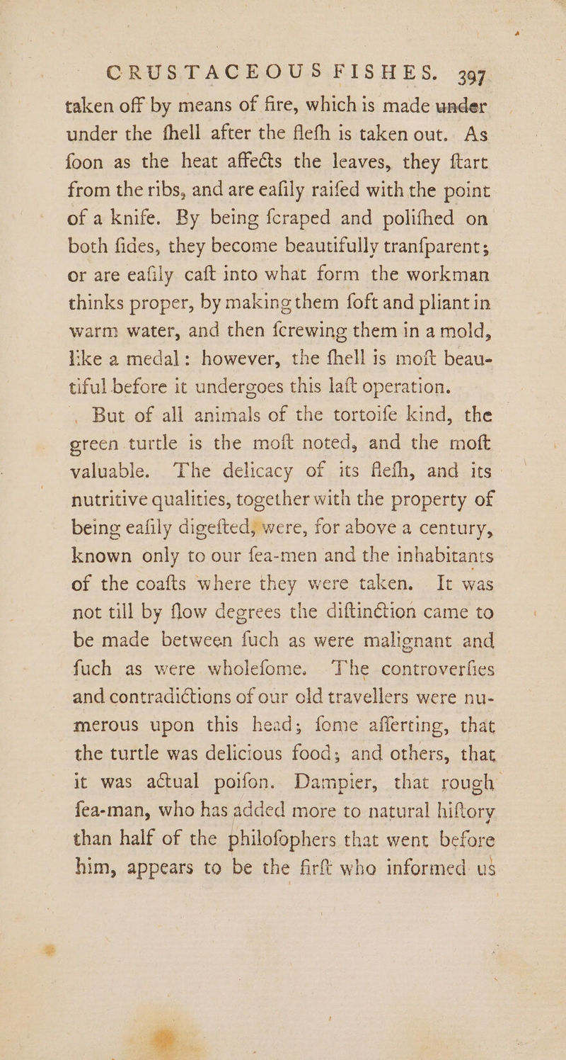 taken off by means of fire, which is made under under the fhell after the flefh is taken out. As foon as the heat affects the leaves, they ftart from the ribs, and are eafily raifed with the point of a knife. By being fcraped and polifhed on both fides, they become beautifully tranfparent; or are eafily caft into what form the workman thinks proper, by making them foft and pliant in warm water, and then {crewing them in a mold, like a medal: however, the fhell is moft beau- tiful before it undergoes this lait operation. , But of all animals of the tortoife kind, the green turtle is the moft noted, and the moft valuable. The delicacy of its Aefh, and its nutritive qualities, together with the property of being eafily digefted, were, for above a century, known only to our fea-men and the inhabitants of the coafts where they were taken. It was not till by flow degrees the diftinétion came to be made between fuch as were malignant and fuch as were wholefome. The controverfies and contradictions of our old travellers were nu- merous upon this head; fome afferting, that the turtle was delicious food; and others, that it was actual poifon. Dampier, that rough fea-man, who has added more to natural hiftery than half of the philofophers that went before him, appears to be the firft who informed us
