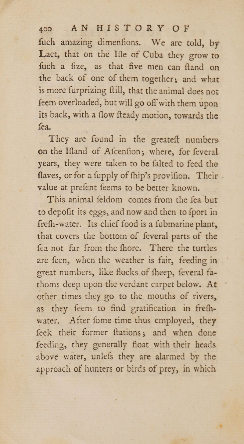 soe GC ANC ETS TOR YOR fuch amazing dimenfions. We are told, by Laet, that on the Ifle of Cuba they grow to fuch a fize, as that five men can ftand on the back of one of them together; and what is more furprizing {till, that the animal does not feem overloaded, but will go off with them upon its back, with a flow fteady motion, towards the fea. They are found in the greateft numbers on the Ifland of Afcenfion; where, for feveral years, they were taken to be falted to feed the flaves, or for a fupply of fhip’s provifion. Their . value at prefent feems to be better known. This animal feldom comes from the fea but to depofit its egos, and now and then to {port in frefh-water. Its chief food is a fubmarine plant, that covers the bottom of feveral parts of the fea not far from the fhore. There the turtles are feen, when the weather is fair, feeding in great numbers, like flocks of fheep, feveral fa- thoms deep upon the verdant carpet below. At other times they go to the mouths of rivers, as they feem to find gratification in frefh- water. After fome time thus employed, they feck their former ftations; and when done feeding, they generally float with their heads above water, unlefs they are alarmed by the approach of hunters or birds of prey, in which