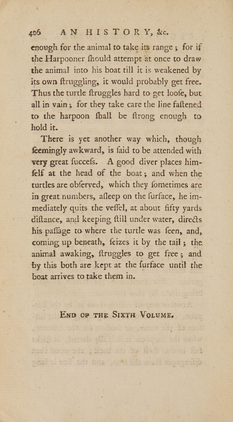 enough for the animal to take its range 5. for if the Harpooner fhould attempt at once to draw the anima! into his boat till it is weakened by its own ftrugeling, it would probably get free. ¥ hus the turtle ftrugeles hard to get loofe, but all in vain; for they take care the line faftened to the harpoon fhall be ftrong enough to hold it. | There is yet another way which, though feemingly awkward, is faid to be attended. with very great fuccefs. A good diver places him- felf at the head of the boat; and when the. ~ turtles are obferved, which they fometimes are in great numbers, afleep on the furface, he im- mediately quits the veflel, at about fifty yards diftance, and keeping ftill under water, directs his paflage to where the turtle was feen, and, coming up beneath, feizes it by the tail; the animal awaking, ftruggles to get free ; and by this both are kept at the furface until the boat arrives to take them in. END oF THE SIXTH VOLUME,