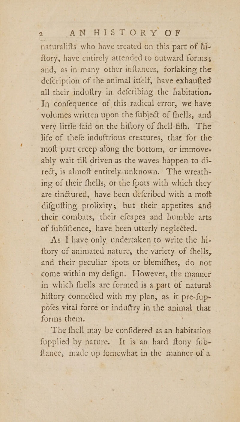 naturalifts who have treated on this part of Fit- ftory, have entirely attended to outward forms; and, as in many other inftances, forfaking the defcription of the animal itfelf, have exhaufted all their induftry in defcribing the habitation. In confequence of this radical error, we have volumes written upon the fubject of fhells, and very little faid on the hiftory of fhell-fifh. The life of thefe induftrious creatures, that for the moft part creep along the bottom, or immove- ably wait till driven as the waves happen to di- rect, is almoft entirely unknown. The wreath- ing of their fhells, or the fpots with which they are tinétured, have been defcribed with a moft difeufting prolixity; but their appetites and their combats, their efcapes and humble arts of fubfiftence, have been utterly neglected. As I have only, undertaken to write the hi- ftory of animated nature, the variety of fhells, and their peculiar fpots or blemifhes, do not come within my defign. However, the manner in which fhells are formed is a part of natural hiftory connected with my plan, as it pre-fup- pofes vital force or induftry in the animal that _ forms them. The fhell may be confidered as an habitation fupplied by nature. It is an hard ftony fub- flance, made up fomewhat in the manner of a