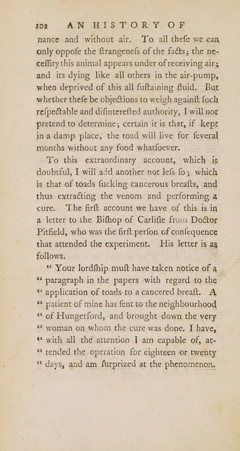 nance and without air. To. all thefe we can only oppofe the ftrangenefs of the facts; the ne- ceflity this animal appears under of receiving airs and its dying like all others in the air-pump, when deprived of this all-fuftaining fluid. But whether thefe be objections to weigh againft {uch refpectable and difinterefted authority, I will not pretend to determine; certain it is that, if kept ina damp place, the toad will live for feveral months without any food whatfoever. | To this extraordinary account, which -is doubtful, I will add another not lefs fo;. which is that of toads fucking cancerous breafts, and thus extracting the venom and performing a cure. ‘The firft account we have of this is in a letter to the Bifhop of Carlifle from Door Pitfield, who was the firft perfon of confequence that attended the experiment. His letter is ag follows. | : “Your lordfhip muft have taken notice of a. ‘‘ paragraph in the papers with regard to the — ‘* application of toads to a cancered breaft. A ** patient of mine has fent to the neighbourhood ** of Hungerford, and brought down the very ‘© woman on whom the cure was done. I have, «* with all the attention I am capable of, at= ** tended the operation for eighteen or twenty ** days, and am furprized at the phenomenon.