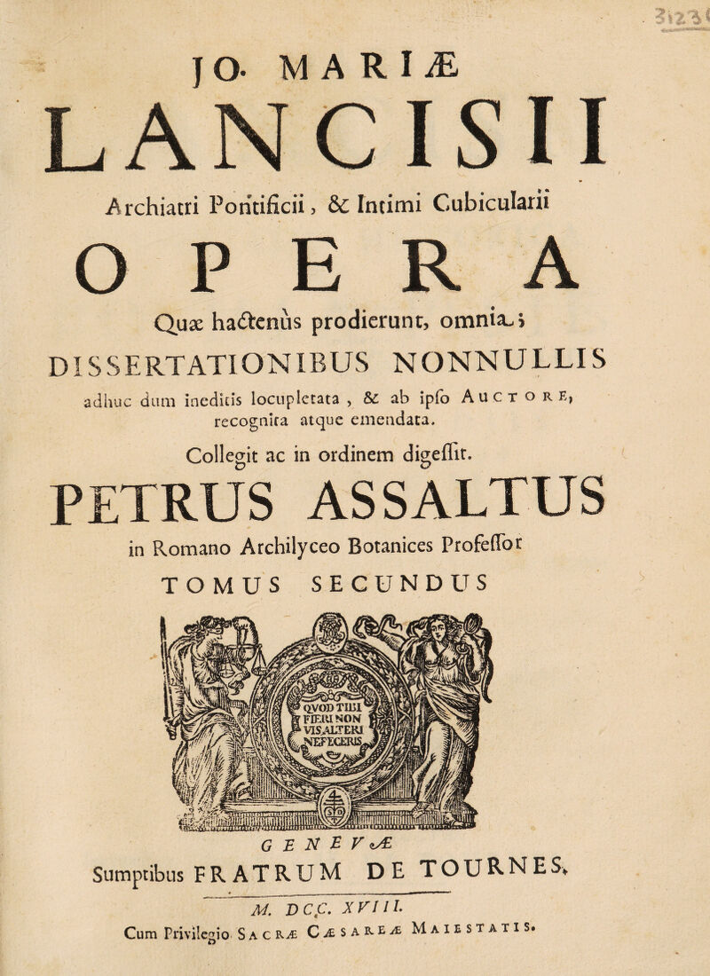 JO- MARIiE LANCISII *0 Archiatri Pontificii, & Intimi Cubicularii OPE r A Quae ha&cnus prodierunt, omnia, i DISSERTATIONIBUS NONNULLIS adhuc dum iaedicis locupletata , & ab ipfo Auctore, recognita atque emendata. Collegit ac in ordinem digeflir. PETRUS AS SALTUS in Romano Archilyceo Botanices Profedor TOMUS SECUNDUS GENEVA Sumptibus FRATRUM DE TOURNES, M. DCC. XVIII. Cum Privilegio S a c ra; CiSAE-ta Maiestatis.