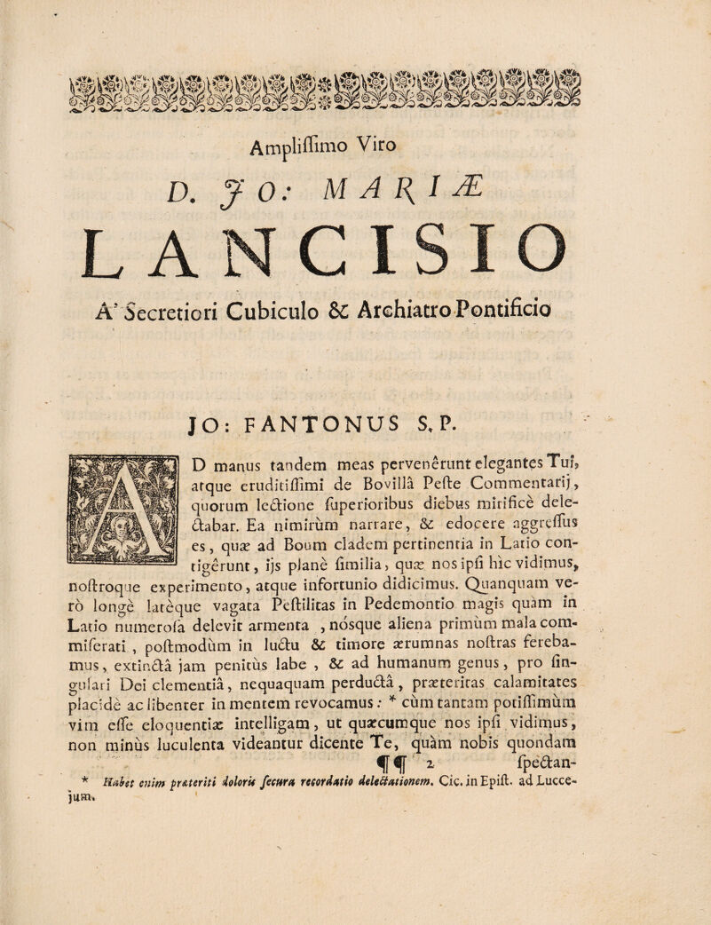 D. J 0: M A 1{ I J£ L A A! Secretiori Cubiculo Archiatro Pontificio JO: FANTONUS S. P. D manus tandem meas pervenerunt elegantes Tui, atque eruditiflimi de Bovilla Pefte Commentarij, quorum ledtione luperioribus diebus mirifice dele¬ gabar. Ea nimirum narrare, & edocere aggreffus es, qua ad Boum cladem pertinentia in Latio con¬ tigerunt, ijs plane fimilia, qua nosipfi hic vidimus, noftroque experimento, atque infortunio didicimus. Quanquam ve¬ ro longe lateque vagata Peftilitas in Pedemontio magis quam in Latio numerofa delevit armenta ,nosque aliena primum mala com- miferati , poftmodum in lu&u &C timore arumnas noftras fereba¬ mus, extinda jam penitus labe , & ad humanum genus, pro lin¬ gulari Dei clementia, nequaquam perdudta , prateriras calamitates placide ac libenter in mentem revocamus: * cum tantam potiffimum vim e (Te eloquentia: intelligam, ut quacumque nos ipfi vidimus, non minus luculenta videantur dicente Te, quam nobis quondam <j[ z fpedan- * Hafat enim pr At er it i Aolorit fima recordatio delegationem, Cic. in Epift. ad Lucce- jllHlv