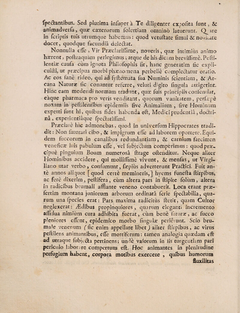 fped&ntibus. Sed plurima infupera Te diligenter expolita funt , & animadverfa , qua; carterorum folertiam omnino latuerunt. Qjire in fcripcis tuis utrumque habemus: quod vecuftatc fimul &:novuate docet, quodque facundia ddedat. Nonnulla effe , Vir Prasclariffirae, noveris, qua; intimius animo hxrent, pofteaquam perlegimus; atque de his dicam breviffime. Pefti- lentix caula cum ignota Philofophis lir, hanc generatim iic expli- cuiiii, ut prxeipua morbi phaenomena perbelle complectatur oratio. Ac eos fane rideo, qui ad fyftemata. fua Numinis fcientiam, Ar¬ cana Natura iic conantur referre, velud digito fingula attigerint. Hinc eam medendi normam tradunt, quas fuis principiis confemiar, eaque pharmaca pro veris venditant, quorum vanitatem, pcrfxpe noxam in peftilendbus epidemiis five Animalium , iive Hominum experti lunt hi , quibus fides habenda eft, Medici prudentia, doctri¬ na , experientiaque fpe&atiffimi. Prasclare hic admonebas, quod in univerfum Hippocrates tradi¬ dit: Non faturan cibo,6e impigrum effe ad laborem oportere. Equi¬ dem. fuccorum in canalibus redundantiam, & carnium farcimen veneficas luis pabulum effe, vel fubjediim comperimus: quodprar- cipue pinguium Boum numerosa ftrage ofteiidkur. Neque aliter Hominibus accidere, qui molliftime vivunt, &: menfas, ut Virgi- liano utar verbo, confutuunt, fepius adverterunt Pradici. Fuit an¬ te annos aliquot [quod certe memineris,] hyems funefta ftirpibus, ac fere dixerim, peltifera, cum altera pars in ftipke folum, altera in radicibus brumali afflante veneno contabuerit. Loca erant prae-1 fertim montana juniorum arborum ordinata ferie fpedabilia, qua¬ rum una fpecies erat: Pars maxima radicitus ftecic? quam Cultor neglexerat: ffsdibus propinquiores, quarum eleganti incremento aflidua nimium cura adhibita fuerat, cum bene fatura;* ac fucco pleniores effent, epidemico morbo fingula; perierunt. Scio bru¬ male venenum ( fic enim appellare libet) aliter ftirpibus, ac virus peftilens animantibus, effe mortiferum: tamen analogia quaedam eft ad utraque fubjcda pertinens; unde vaforum in iis turgendam pari periculo laborare compertum eft. Hoc animantes in plenitudine perfugium habent, corpora motibus exercere , quibus humorum fluxilitas