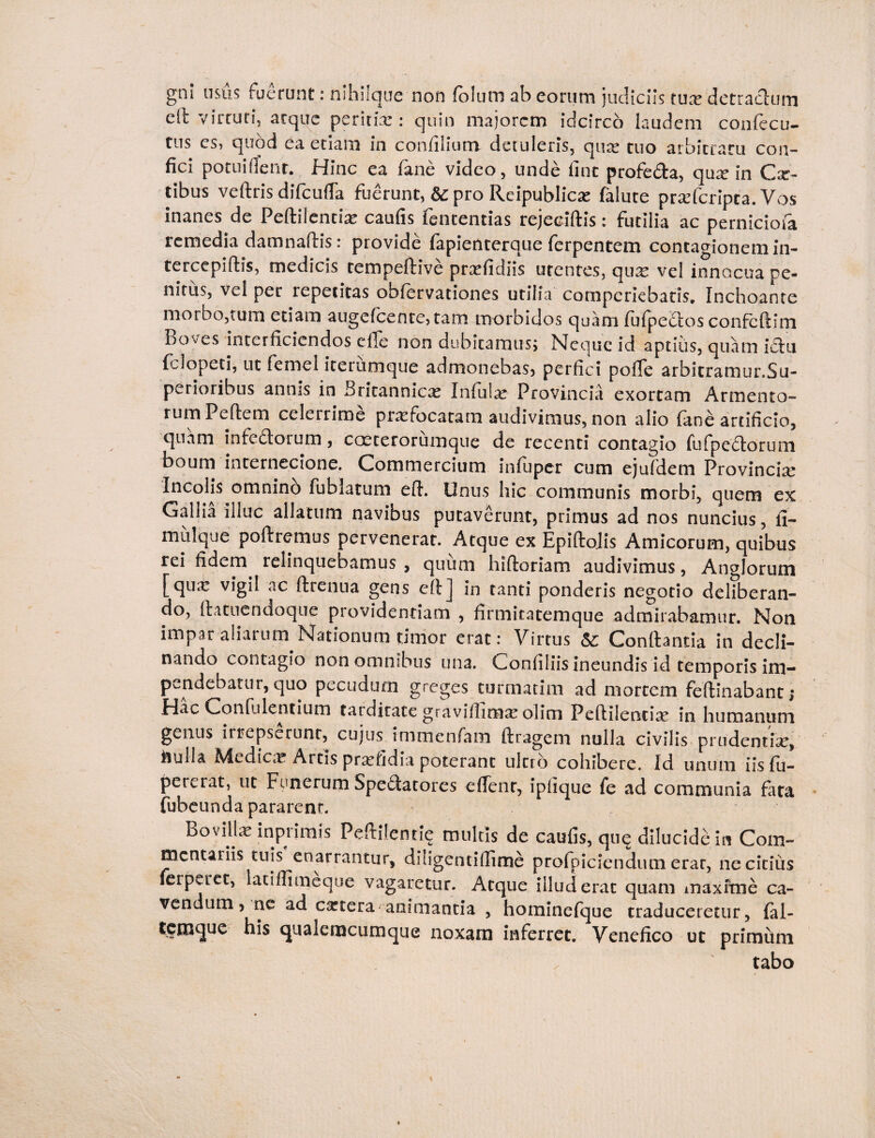 gni usus ruerunt: nshiique non foluits ab eorum judiciis tux detractum cil virtuti, arque peritiae: quin majorem idcirco laudem confecu- tus es, quod ea etiam in confilium detuleris, qi\x tuo arbitratu con¬ fici potuifient. Hinc ea fane video, unde line profe&a, qux in Cx- tibus veftris difcufla fuerunt, dc pro Reipublicx falute prxfcripca. Vos inanes de Peftilentix caufis fententias rejeciftis: futilia ac perniciofa remedia damnaftis: provide fapienterque ferpentem contagionem in- tercepiftis, medicis tempeftive prxfidiis utentes, qux vel innocua pe¬ nitus, vel per repetitas obfervationes utilia comperiebaris. Inchoante morbo,tum etiam augefcente5tam morbidos quam fufpedlos confcflim Boves interficiendos efle non dubitamus» Neque id aptius, quam ictu felopeti, ut femel iterumque admonebas» perfici pofTe arbitramur.Su- perioribus annis in Britannicx Infulae Provincia exortam Armento¬ rum Peftem celerrime prxfocataro audivimus, non alio fane artificio, quam infedlorum, coeterorumque de recenti contagio fu fp e diorum boum internecione. Commercium in fuper cum ejufdem Provincix Incolis omnino fublatum eft. Unus hic communis morbi, quem ex Gallia illuc allatum navibus putaverunt, primus ad nos nuncius, fi- mulque poflremus pervenerat. Atque ex Epiftolis Amicorum, quibus rei fidem relinquebamus , quum hifloriam audivimus, Anglorum [qux vigil ac ftrenua gens eft] in tanti ponderis negotio deliberan- do, flatne tidoqu e providentiam , firmitatemque admirabamur. N011 impar aliarum Nationum timor erat: Virtus &: Conflantia in decli¬ nando contagio non omnibus una. Confiliisineundis id temporis im¬ pendebatur, quo pecudum greges turmatim ad mortem feflinabant; Hac Confidentium tatdicace gravifiimx olim Peftilentix in humanum genus irrepserunt, cujus immenfam flragem nulla civilis prudentix, ilulla Mtdicx Artis prxfidia poterant ultro cohibere. Id unum iisfu- percrat, ut Funerum Spedtatores effient, ipfique fe ad communia fara fubeunda pararent. Bovillae inprimis Peftilenri? multis de caufis, qu? dilucide in Com¬ mentariis tuis enarrantur, diligentiflime profpiciendutn erar, ne citius ferpetet, laciffimeque vagaretur. Atque illud erat quam maxime ca¬ vendum» ne ad extera animantia , hominefque traduceretur, fal- temque his qualeracumque noxam inferret. Venefico ut primum tabo