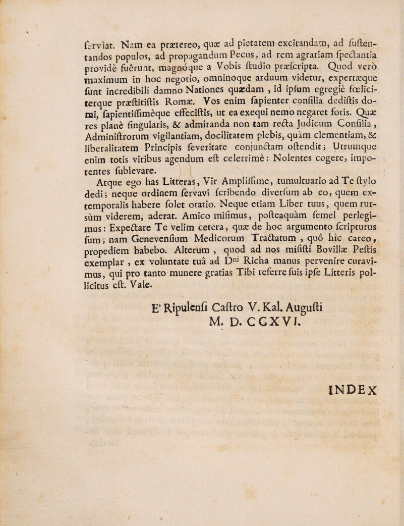 fer viat. Nam ea praetereo, quae ad pietatem excitandam, ad fuften- tandos populos, ad propagandum Pecus, ad rem agrariam fpeclantia provide fuerunt, magnoque a Vobis ftudio praeferipta. Quod vero maximum in hoc negotio, omninoque arduum videtur, expertarque funt incredibili damno Nationes quzdam , id ipfum egregie foelici- terque prseftitiftis Romae. Vos enim lapienter confilia dediftis do¬ mi, fapientilfimeque effeciftis, ut ea exequi nemo negaret foris. Qua; res plane lingularis, & admiranda non tam refla Judicum Confilia, Adminiftrorum vigilantiam, docilitatem plebis, quam clementiam, 8c liberalitatem Principis feveritate conjun&am oftendit; Utrumque enim totis viribus agendum eft celerrime: Nolentes cogere, impo¬ tentes fublevare. Atque ego has Litteras, Vir Amplilfime, tumultuario ad Te ftyIo dedi; neque ordinem fervavi feribendo diverfum ab eo, quem ex¬ temporalis habere folet oratio. Neque etiam Liber tuus, quem rur¬ sum viderem, aderat. Amico mifimus, pofteaquam femel perlegi¬ mus: Expe&are Te velim cetera, qua; de hoc argumento Icripturus fum; nam Genevenfium Medicorum Tra&atum , quo hic careo, propediem habebo. Alterum , quod ad nos mififti Bovilla; Pellis exemplar , ex voluntate tua ad Dm Richa manus pervenire curavi- mus, qui pro tanto munere gratias Tibi referrefuis ipfe Litteris pol¬ licitus eft. Vale. E’ Ripulcnfi Caftro V. Kal* Augufti M. D. CGXVL N INDEX