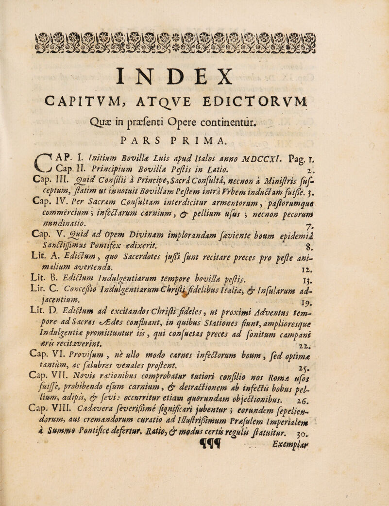 CAPITVM, ATQVE edictorvm Qux in pnrfenti Opere continentur* PARS PRIMA. AP. I. Initium BovilU Luis apud Italos anno MDCCXh Pag. T» j Cap. Ii. Principium Bovilla Pejlis in Latio. z. Cap. III. Quid Confilii i Principe, Sacra Confultd, necnon a Mimflris fufl ceptum, flatim ut innotuit Bovillam Pejlem intra Frhem induci amfuife. 3. Cap. IV. Per Sacram Confuliam interdicitur armentorum, pafiorumquo commerciuminjeci'arum carnium, pellium ufus ', nec non pecorum nundinatio. ^ Cap. V. Quid ad Opem Divinam implorandam /avie n te boum epidemii SanBijfimus Pontifex edixerit. %a Lit. A. Ediclum, quo Sacerdotes jujsi funt recitare preces pro pefle ani¬ malium avertenda. lZm Lit. B. EdiBum Indulgentiarum tempore bovilU pejlis. 13. Lir. C. Conceflio Indulgentiarum ChriJlipdeLbus Italia, & Infularum ad- jacentium. ... Lit. D, Ediclum ad excitandos Chrifti fideles, ut proximi Adventus tem¬ pore ad Sacras tAEdes confluant, in quibus Stationes funt, amplior es que Indulgentia promittuntur tls, qui confuetas preces ad fonitum campam ^ris recitaverint22# Cap. VI. Prov jum , ne ullo modo carnes infeBorum boum, fed optima tantum, ac falubres venales proflent. Cap. VII. Novis rationibus comprobatur tutiori confilio nos Roma ufos fuijfe, prohibendo efum carnium, & detraBionem ab infeBis bobus pel¬ lium, adipis, & fevi: occurritur etiam quorundam cbjeBionibus. zG. Cap. VIII. Cadavera feverifiime ftgnificari jubentur ; eorundem fepelien- dorum, aut cremandorum curatio ad llluflriflimum Prafulem Imperialem & Summo Pontifice defertur. Ratio, & modus certis regulis flatuitur. 30. . Exemplar