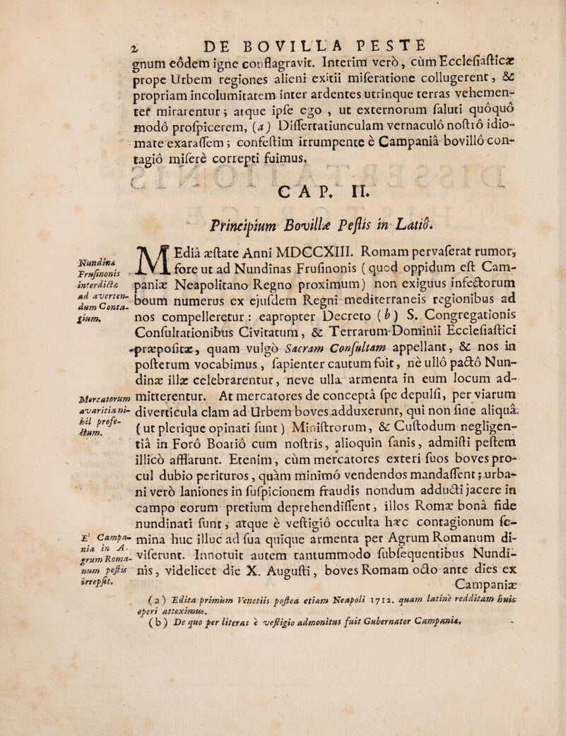 gnum eodem igne conflagravit. Interim vero, cumEcclefiadicac prope Urbem regiones alieni exitii miferatione collugerent, propriam incolumitatem inter ardentes utrinque terras vehemen¬ ter mirarentur i atque ipfe ego , uc externorum faliui quoquo modo profpicerem, (a) Diflertatiunculam vernaculo nodio idio- mate exaraflem; eonfcftim irrumpente e Campania bovillo con¬ tagio rnifere correpti fuimus. C A P* '4-.. Pt incilium Bovillae Peflis in Latii) < , f Edia sedate Anni MDCCXIII. Romam pervaferat rumor, TrUfimnis X.VA fore ut ad Nundinas Frufinonis (quod oppidum ed Cam- interdift& panise Neapolitano Regno proximum) non exiguus inferorum dimCont7- boum numerus ex ejufdem Regni mediterraneis regionibus ad gwm. nos compelleretur: eapropter Decreto (b) S. Congregationis Confultationibus Civitatum, &: Terrarum Dominii Ecclefiadici ^prsepoficac, quam vulgo Sacram Confultam appellant, & nos in poderum vocabimus, fapienter cautum fuit, ne ullo pado Nun- dinx illae celebrarentur, neve ulla, armenta in eum locum ad- Mercatorum mitterentur. At mercatores de concepta fpe depulfi, per viarum avaritia ni- diverticula clam ad Urbem boves.adduxerunt, qui non fine aliqua: (utpleriqueopinati funt) Miaidrorum, & Cudodum negligen- tia in Foro Boario cum nodris, alioquin fanis, admidi pedem illico afflarunt. Etenim , cum mercatores exteri fuos boves pro* cui dubio perituros, quam minimo vendendos mandafiTenturba¬ ni vero laniones in fufpicionem fraudis nondum adduci jacere in campo eorum pretium deprehendiflent, illos Roma? bona fide nundinati funt 5 atque e vedigio occulta hxc contagionum fe- campa- mjna ]1UC illuc ad fua quique armenta per Agrum Romanum di- ^rumRoma- viferunc. Innotuit autem tantummodo fubfequentibus Nundi- num pefiis nis, videlicet die X. Augufti, boves Romam odo ante dies ex irnpjit* Campania ( a ) Didita primam Venetiis pojlea etiam Neapoli 1712. quam latine redditam huw operi atteximus. (b ) De quo per iit er at e vefligio admonitui fuit Gubernator Campania,