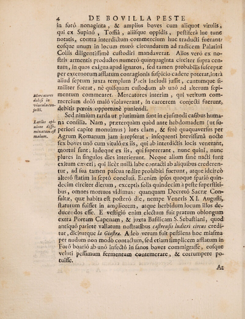 ■ in foro nonaginta, &; amplius boves cum aliquot vitulis, qui ex Supino , Toffi , aliifque oppidis, peftifera lue tunc nocatis, contra interdidum commercium huc tradudi fuerantr eofque unum in locum muro circundatum ad radicem Palatini Collis diligenti ffirn e cuftodiri mandaverat. Alios vero ex no- ftris armentis produdos numero quinquaginta circiter fnpra cen¬ tum, in quos exigua apud ignaros, fed tamen probabilis fufceptae per externorum afflatum contagionis fufpicio cadere poterat,intra aliud feptum juxta templum Pacis includi jufflt, cautumque (I- militer fuerat, ne quifquam cuftodum ab und ad alterum fepi- Mercntores mentum commearet. iMercatores interim , qui vetitum com- doiofi in mercium dolo malo violaverant, in carcerem conjedi fuerunt, Vinculacon- , , . . . v . * jecii. debitis poenis opportune puniendi. Sed nimium tarda ut plurimum funt in ejufmodi cafibus huma- latius opi- na confilia. Nam, praeterquam quod ante hebdomadem (utfu- “mhiltumeft peli°rl capite monuimus) lues clam, &£ fere quaquaverfus per malum. Agrum Romanum jam irrepferat y infequenti breviffima node fex boves uno cum vitulo ex iis, qui ab interdidis locis venerant, mortui funt; indeque ex iis, quifipererant , nunc quini, nunc plures in Cingulos dies interierunt. Neque alium fane nadi funt exitum ceteri; qui licet nulla labe contadi ab aliquibus crederen¬ tur, ad fua tamen pafcua redire prohibiti fuerunt, atque idcirco altero ftatim in fepto concliffl. Etenim ipfos quoque fpatio quin¬ decim circiter dierum , exceptis folis quindecim a pefte fuperftici¬ bus , omnes mortuos vidimus: quanquam Decreto Sacrx Con- fuit#, quse habita eft poftero die, nempe Veneris XI. Augufti* ftatutum fu i flet in ampliorem, atque herbidum locum illos de¬ ducendos efle. E veftigio enim eledum fuit pratum oblongum extra Portam Capenam , &c juxta Bafilicam S. Sebaftiani, quod antiquo pariete vallatum no&ratibus cajlrenfis ludicri circus credi¬ tur , diciturque la Gioftra. Adeo verum fuit pellilens hoc miafma per nudum non modo cootadum, fed etiam fimplicem afflatum in Foro boario ab uno infedo in fanos boves commigralfe, eofque veluti pcffimum fermentum contemerare > & corrumpere po* tuifle. M