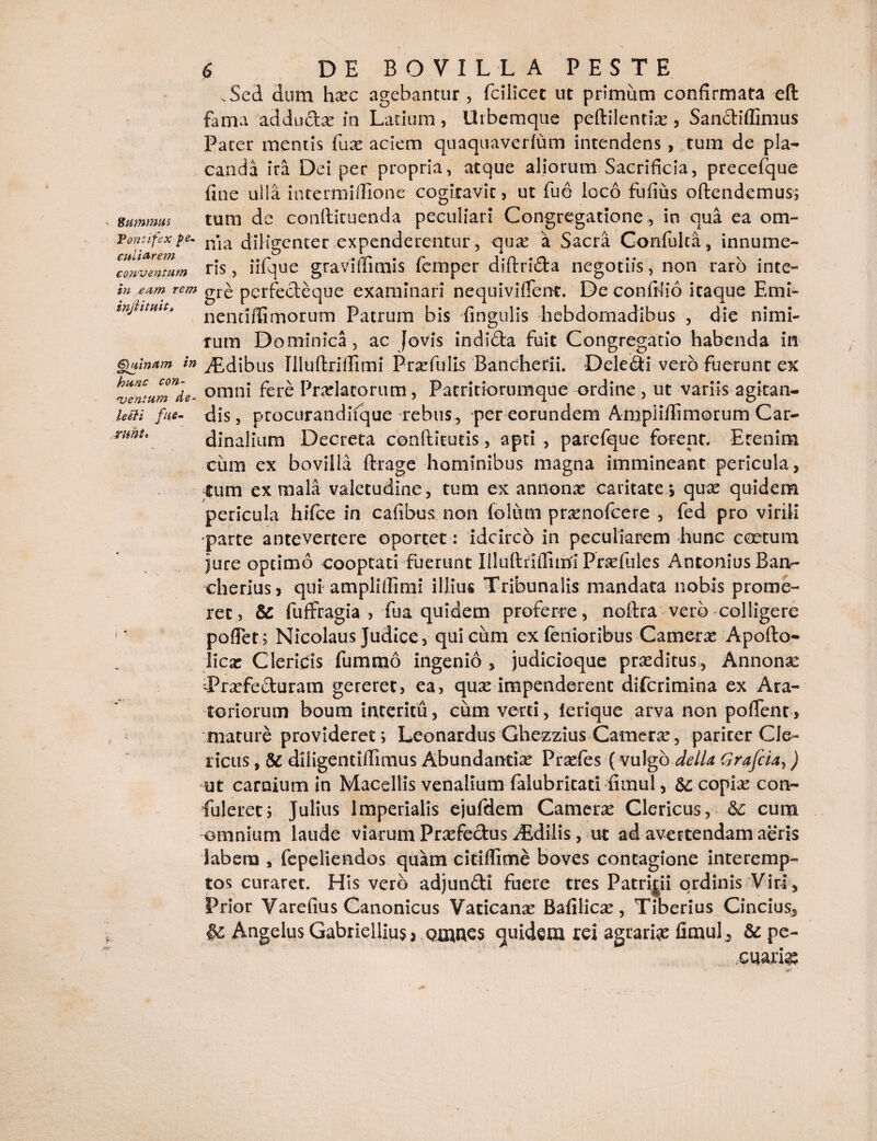 cmu arem conventum in eum jrimt. & .w 6 DE BOVILLA PESTE .Sed dum haec agebantur, fcilicet ut primum confirmata eft fama adductae in Latium, Urbemque peftilentix, SancHffimus Pater mentis fuse aciem quaquaverlum intendens, tum de pla¬ canda ira Dei per propria, atque aliorum Sacrificia, precefque fine ulla intermifilone cogitavit, ut fu6 loco Fufius oftendemus; summus tum de conlticuenda peculiari Congregatione , in qua ea om- Vonufexpe- n*ia diligenter expenderentur, quas a Sacra Confuica, innume¬ ris , lifque graviffimis fcrnpcr diftridta negotiis, non raro inte- rem gre perfecteque examinari nequiviffent. De confilio itaque Emi- injhtmt» nencifUmorum Patrum bis lingulis hebdomadibus , die nimi¬ rum Dominica, ac Jovis indidta fuit Congregatio habenda in .§jmn*m in Idibus Illultrifiimi Praefulls Bancherii. Dcledi vero fuerunt ex h*entumde~ omni fere Prolatorum, Patritiorumque ordine , ut variisagican- lem fue- dis, procurandiique rebus, per eorundem Amplifiimorum Car¬ dinalium Decreta conftitutis, apti , parefque forent. Etenim cum ex bovilla (trage hominibus magna immineant pericula, tum ex mala valetudine, tum ex annonas caritate *, quas quidem pericula hifce in cafibus non foium praenofeere , fed pro virili parte antevertere oportet: idcirco in peculiarem hunc coetum jure optimo cooptati fuerunt Illuftnfliirii Praefules Antonius Ban- cheriusj qui ampliilimi illius Tribunalis mandata nobis prome¬ ret, & fuffragia , fua quidem proferre, noftra vero colligere poliet; Nicolaus Judice, qui cum ex lenioribus Camerae Apofto- licae Clericis fummo ingenio , judicioque praeditus , Annona: Praefecturam gereret, ea, quae impenderent diferimina ex Ara¬ toriorum boum interitu, cum verti, lerique arva non pollent, mature provideret; Leonardus Ghezzius Camerae, pariter Cle¬ ricus , U diligentiflitnus Abundantiae Praefes ( vulgo della Grafcia,) ut carnium in Macellis venalium falubritati fimul, &: copiae con- fuleret; Julius Imperialis ejufdem Camerae Clericus, cum omnium laude viarum Praefectus ^Edilis, ut ad avertendam aeris labem , fepeliendos quam citiffime boves contagione interemp¬ tos curaret. His vero adjundti fuere tres Patrijii ordinis Viri, Prior Varefius Canonicus Vaticanae Bafilicae, Tiberius Cincius, Angelus Gabriellius, Qtnnes quidem rei agraria fimul 9 & pe- cuarig