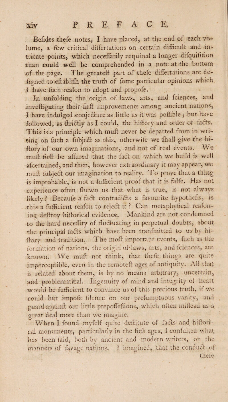 Beficles thefe notes, I have placed, at the end of each vo^ îume, a few critical diflertations on certain difficult and in¬ tricate points, which necefTarily required a longer difquiiition than couid well be comprehended in a note at the bottom of the page. The greatefl part of thefe differtations are de¬ signed to eftablifh the truth of fome particular opinions which Ï have feen reafon to adopt and propofe. In unfolding the origin of laws, arts, and fciences, and inv-efligating their firfl improvements among ancient nations, I have indulged conjecture as little as it was poffible ; but have followed, as ftrictly as I could, the hiftory and order of faCts. This is a principle which muft never be departed from in wri¬ ting on fueh a fubjedt as this, otherwife we fhall give the hi¬ ftory of our own imaginations, and not of real events. We muft finft be affured that the fad on which wTe buiid is Vvdl afcertained, and then, however extraordinary it may appear, we muft fubjeCt our imagination to reality. To prove that a thing is improbable, is not a Efficient proof that it is falfe. Has not experience often fhewn us that what is true, is not always likely ? Becaufe a faCI contradicts a favourite hypothefis, is this a Efficient reafon to rejeCt it ? Can metaphyfical reafon- inp- deitrov hiftorical evidence. Mankind are not condemned O J to the hard neceffity of fluctuating in perpetual doubts, about the principal faCts which have been transmitted to us by hi¬ ftory and tradition. The moft important events, fuch as the formation of nations, the origin of*lav/s, arts, and fciences, are known. We muft not think, that thefe things are quite imperceptible, even in the remoteft ages of antiquity. Ail that is related about them, is by no means arbitrary, uncertain, and problematical. Ingenuity of mind and integrity of heart would be Efficient to convince us of this precious truth, if we could but impofe filence on our prefumptuous vanity, and guard ay ai nft our little prepofleflions, which often miflead us a great deal more than we imagine. When I found myfelf quite deftitute of facts and hiftori- çal monuments, particularly in the find ages, I confulted what has been faid, both by ancient and modern writers, on the manners of lavage nations. I imagined, that the conclue! of thefe