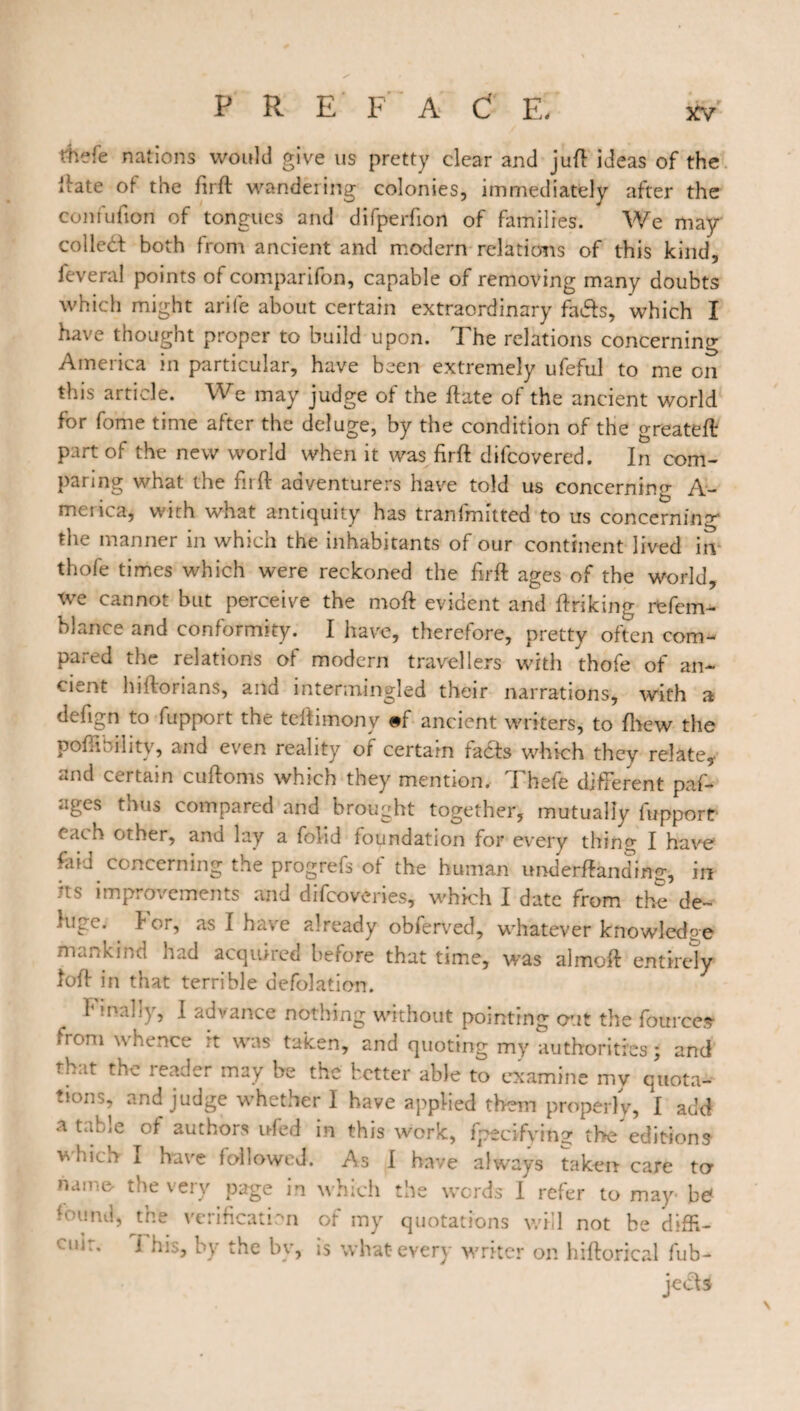 thefe nations would give us pretty clear and juft ideas of the liate of the fir ft wandering colonies, immediately after the confufton of tongues and difperfiori of families. We may- colled both from ancient and modern relations of this kind, feveral points of comparifon, capable of removing many doubts which might arife about certain extraordinary fads, which I have thought proper to build upon. The relations concerning America in particular, have been extremely ufeful to me on this article. We may judge of the ftate of the ancient world for fome time after the deluge, by the condition of the greateft part of the new world when it was firft difcovered. In com¬ paring what the firft adventurers have told us concerning A- merica, with what antiquity has tranlmittcd to us concerning the manner in which the inhabitants of our continent lived irv thofe times which were reckoned the firft ages of the world, we cannot but perceive the moft evident and ftriking rfefem- blance and conformity. I have, therefore, pretty often com¬ pared the relations of modern travellers with thofe of an¬ cient hiftorians, and intermingled their narrations, with a deftgn to fupport the teftimony #f ancient writers, to {hew the poftibility, and even reality of certain fadfs which they relate, and certain cuftoms which they mention. Thefe different paf- ages thus compared and brought together, mutually fupport each other, and lay a folid foundation for every thing I have foid concerning the progrefs of the human undemanding, in its improvements and difeoveries, which I date from the de- tupe. for, as I have already obferved, whatever knowledge mankind had acquired before that time, was almoft entirely loft in that terrible defolation. finally, I advance nothing without pointing out the fources- from whence it was taken, and quoting my authorities; and that the reader may be the better able to examine my quota¬ tion., and judge whether I have applied them properly, I add a table of authors ufed in this work, fpecifying the'editions Vihich I have followed. As I have always taken care to name- the very page in which the words I refer to may- bd found, the verification of my quotations will not be diffi- cuir. This, by the by, is what-every writer on hiftorical fub- jed*