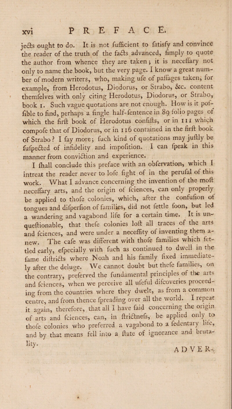 je£h ought to do. It is not fufficient to fatisfy and convince the reader of the truth of the fads advanced, limply to quote the author from whence they are taken ; it is neceffary not only to name the book, but the very page. I know a great num¬ ber of modem writers, who, making ufe of padages taken, for example, from Herodotus, Diodorus, or Strabo, &c. content themfelves with only citing Herodotus, Diodorus, or Strabo, book i. Such vague quotations are not enough. How is it poi- fible to find, perhaps a fingle hall-fentence in 89 foiio pages of which the firft book of Herodotus confifts, or in 111 which compofe that of Diodorus, or in 1x6 contained in the nrft book of Strabo ? I fay more ; fuch kind of quotations may juftly be, fufpedted of infidelity and impofition. I can fpeak in this manner from conviction and experience. I fhall conclude this preface with an obfervation, which 1 intreat the reader never to lofe fight or in the perufai of this work. What I advance concerning the invention of the molt necelfary arts, and the origin ol fciences, can only properly be applied to thofe colonies, which, after the confufion of tongues and difperfion of families, did not iettle foon, but led a wandering and vagabond life for a certain time. It is un- queftionable, that thefe colonies loft all traces of the arts and fciences, and were under a neceffity of inventing them a- new. The cafe was different with thofe families which fet¬ tled early, efpecially with fuch as continued to dwell in the fame diftridts where Noah and his family fixed immediate¬ ly after the deluge. We cannot doubt but thefe families, on the contrary, preferred the fundamental principles of the aits and fciences, when we perceive all ufeful difcoveries proceed¬ ing from the countries where they dwelt, as from a common centre, and from thence fpreading over all the world. I repeat it again, therefore, that all I have faid concerning the origin of arts and fciences, can, in ftriHnefs, be applied only to thofe colonies who preferred a vagabond to a fedentary hie, and by that means fell into a ftate of ignorance and bruta-