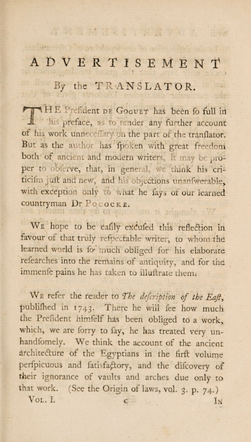 ADVERTISEMENT t . • ' > By the TRANSLATOR. nn HE Prehdent de Goguet has been fo full in -£ 1 preface, as to eider any further account ot his work unrtecef try'dn the part of the tranflator. But as the ai thor has fpoken with great freedom both of ancient and modern writers, it may be pro- per to obferve, that, in general, we think his cri- ticifm juft and new, and his objections unanswerable, with exception only td what he fay., of our learned countryman Dr Pococke. ' ■ 1 * 3 r,■ o, We hope to be eafily exdufed this reflection in favour of that truly refpectable writer, to whom thd learned world is fo* much obliged for his elaborate refearches into the remains of antiquity, and for the immenfe pains he has taken to illuftrate them; We refer the reader to The defcription of the Eajf publifhed in 1743. There he will fee how much the President himfelf has been obliged to a work, which, we are forry to fay, he has treated very un- handfomely. We think the account of the ancient architecture of the Egyptians in the firft volume perfpicuous and fatisfa£tory, and the difcovery of their ignorance of vaults and arches due only to that work. (See the Origin of laws, vo]. 3. p. 74.) Vol. L ç In