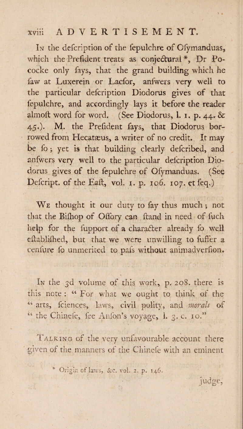 \ In the defcription of the fepulchre of Ofymanduas5 which the Prefident treats as conjectural *, Dr Po- cocke only fays, that the grand building which he faw at Luxerein or Lacfor, anfwers very well to the particular defcription Diodorus gives of that fepulchre, and accordingly lays it before the reader almolt word for word. (See Diodorus, 1. i. p. 44. & 45.). M. the Prefident fays, that Diodorus bor¬ rowed from Hecatæus, a writer of no credit. It may be fo ; yet is that building clearly defcribed, and anfwers very well to the particular defcription Dio¬ dorus gives of the fepulchre of Ofymanduas. (See Defcript. of the Eaft, vol. 1. p. 106. 107. etfeq.) We thought it our duty to fay thus much ; not that the Bifhop of OiTory can ftand in need of fucli help for the fupport of a char after already fo well eftablilhed, but that we were unwilling to fuffer a cenfure fo unmerited to pafs without animadverfion. In the 3d volume of this work, p. 208. there is this note : 44 For what we ought to think of the 44 arts, fciences, laws, civil polity, and morals of 44 the Chinefe, iee Anion’s voyage, 1. 3. c. 10.” Tax king of the very unfavourable account there ' given of the manners of the Chinefe with an eminent * Origin of laws, &c. vol. 2. p. 146. jud ge>