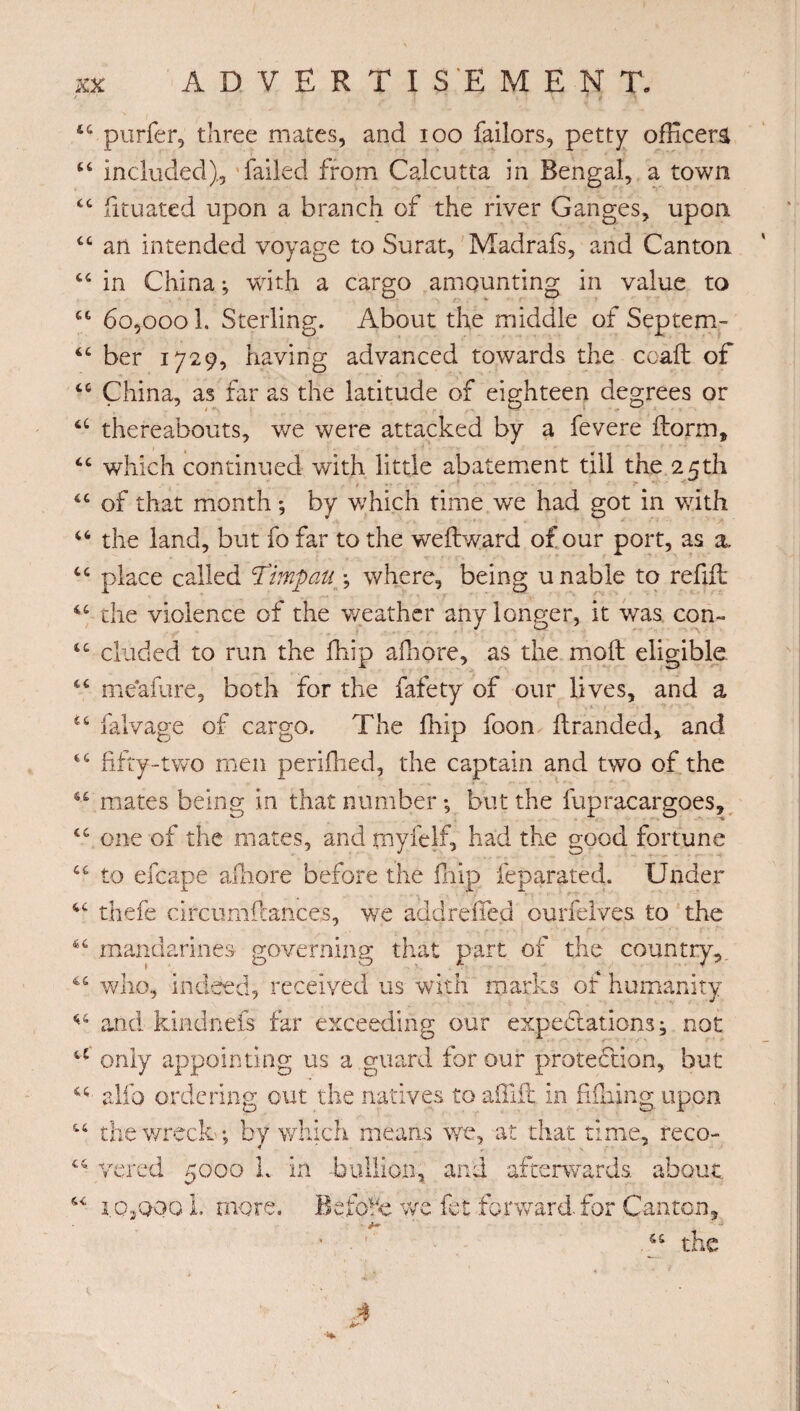 44 purfer, three mates, and ioo failors, petty officer^ 44 included), failed from Calcutta in Bengal, a town 44 fituated upon a branch of the river Ganges, upon 44 an intended voyage to Surat, Madrafs, and Canton 44 in China ; with a cargo amounting in value to 44 60,000 L Sterling. About the middle of Septejn- 44 ber 1729, having advanced towards the coaft of 44 China, as far as the latitude of eighteen degrees or 44 thereabouts, we were attacked by a fevere ftorm, 44 which continued with little abatement till the 25th 44 of that month ; by which time we had got in with 46 the land, but fo far to the we ft ward of our port, as a, 44 place called ‘Timp au \ where, being unable to refill 44 the violence of the weather any longer, it was con» 44 eluded to run the fhip afnore, as the molt eligible 44 me'afure, both for the fafety of our lives, and a 44 falvage of cargo. The fhip foon ftranded, and 44 fifty-two men perifhed, the captain and two of the 44 mates being in that number ; but the fupracargoes, 44 one of the mates, and myfelf, had the good fortune 44 to efcape afhore before the fhip feparated. Under 44 thefe circumftances, wre acid relied ourfelves to the 64 mandarines governing that part of the country, 44 who, indeed, received us with marks of humanity 44 and kindnefs far exceeding our expectations ; not a only appointing us a guard for our protection, but 44 alio ordering out the natives to affift in fulling upon 44 the wreck ; by which means we, at that time, reco- C4 vered 5000 L in -bullion, and afterwards, about 44 i.OjQQO 1. more. Before we fet forward for Canton, ■