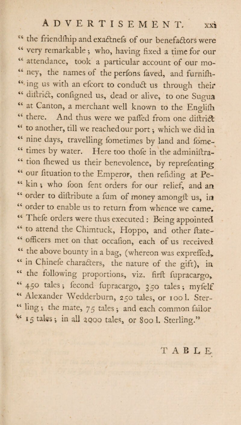 the frie ndffiip and exact nefs of our benefactors were cc very remarkable-, who, having fixed a time for our 4C attendance, took a particular account of our mo- “ ney, the names of the perfons faved, and furnifh- “ ing us with an efcort to conduct us through their <c diilrict, configned us, dead or alive, to one Sugua cc at Canton, a merchant well known to the Eno-lifb o “ there. And thus were we palled from one diftrict to another, till we reached our port -, which we did in iC nine days, travelling fometimes by land and fome- “ times by water. Here too thofe in the adminiftra- “ tion ffiewed us their benevolence, by reprefenting “ our fituation to the Emperor, then refiding at Pe- %c kin -, who foon fent orders for our relief, and an “ order to diftribute a fum of money among!! us, in “ order to enable us to return from whence we came. cc T hefe orders were thus executed : Being appointed ct to attend the Chimtuck, Hoppo, and other Hate- cc officers met on that occafion, each of us received “ the above bounty in a bag, (whereon was exprefied> cc in Chinefe characters, the nature of the gift), in “ the following proportions, viz. firft fupracargo> “45° tales; fécond fupracargo, 350 tales; myfelf <c Alexander Wedderburn, 250 tales, or iool. Ster- “ ling; the mate, 75 tales; and each common failor “ 15 tales; in all zqqq tales, or 800 1. Sterling.” TABLE-