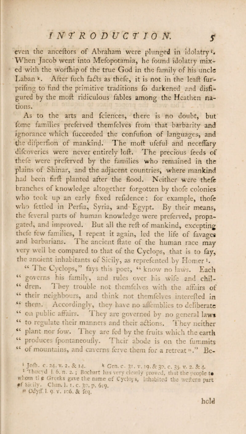 S even the anceftors of Abraham were plunged in idolatry When Jacob went into Mefopotamia, he found idolatry mix¬ ed with the worfhip of the true God in the family of his uncle Laban k. After fuch fadfs as thefe, it is not in the leaf!: fur- prifing to find the primitive traditions fo darkened and disfi¬ gured by the moft ridiculous fables among the Heathen na¬ tions. As to the arts and fciences, there is no doubt, but fomc families preferved themfelves from that barbarity and ignorance which fucceeded the confufion of languages, and tlte difperfion of mankind. The moft ufeful and neceffary difeoveries were never entirely loft. The precious feeds of thefe were preferved by the families who remained in the plains of Shinar, and the adjacent countries, where mankind had been firft planted after the flood. Neither were thefe branches of knowledge altogether forgotten by thofe colonies who took up an early fixed reftdence : for example, thofe who fettled in Perfia, Syria, and^ Egypt. By their means, the feveral parts of human knowledge were preferved, propa¬ gated, and improved. But all the reft of mankind, excepting thefe few families, I repeat it again, led the life of favages and barbarians. I he ancient ftate of the human race may very well be compared to that of the Cyclops, that is to fay, the ancient inhabitants or Sicily, as reprefented by Homer l. ct 1 he Cyclops,” fays this poet, ct know no laws. Each 44 governs his family, and rules over his wife and chil- “ dren. They trouble not themfelves with the affairs of 44 their neighbours, and think not themfelves interefted in 44 them. Accordingly, they have no afiemblies to deliberate IC on public affairs. i hey are governed by no general laws 44 to regulate their manners and their actions. Thev neither 44 plant nor fow. 1 hey are fed by the fruits which the earth 44 produces fpontaneoufly. Their abode is on the fummits 44 of mountains, and caverns ferve them for a retreat™.” Be- 1 Jofh. c. 24. v. 2. & 14. * Gen. c. 3T. v. 19.& 30. c. 35. v. 2. & 4. 1 'Thncyd ! 6. n. 2. ; Bochart has very clearly proved, that the people td u’orn tl e Greeks gave the name cf Cyclops, inhabited the weftern part «t‘ Sic ilv. Chan. 1. r. c. 3~. p. 619. P OdyfT. I. 9. v. ic6. & ftq. held