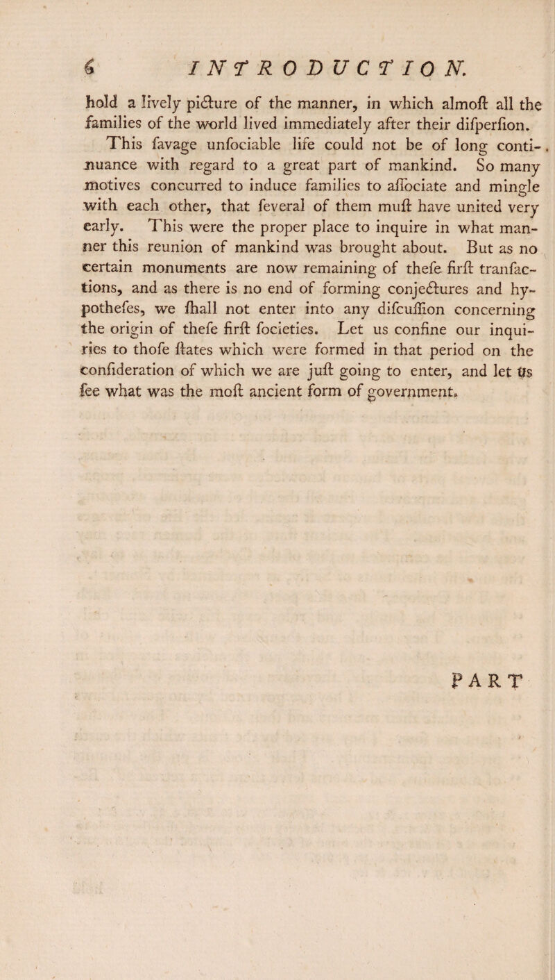 hold a lively picture of the manner, in which almoft all the families of the world lived immediately after their difperfion. This favage unfociable life could not be of long conti-. nuance with regard to a great part of mankind. So many motives concurred to induce families to afiociate and mingle with each other, that feveral of them mu ft have united very early. This were the proper place to inquire in what man¬ ner this reunion of mankind was brought about. But as no certain monuments are now remaining of thefe firft tranfac- tions, and as there is no end of forming conjedhires and hy- pothefes, we fhall not enter into any difcuftion concerning the origin of thefe firft focieties. Let us confine our inqui¬ ries to thofe ftates which were formed in that period on the eonfideration of which we are juft going to enter, and let fee what was the moft ancient form of government. PART