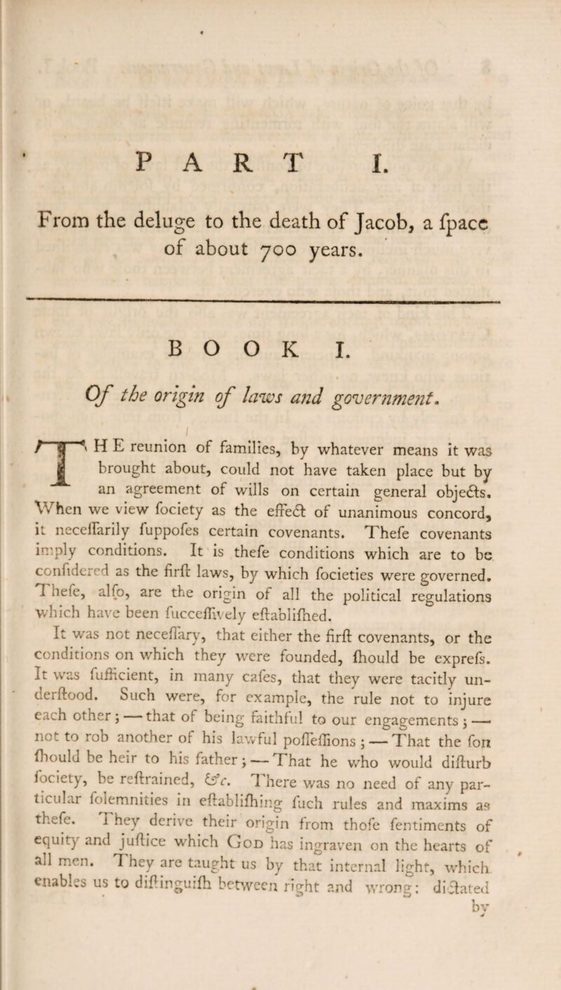 From the deluge to the death of Jacob, a fpace of about 700 years. BOOK I. 1 Of the origin of laws and government. ' 1 / S H E reunion of families, by whatever means it was brought about, could not have taken place but by an agreement of wills on certain general objedts. When we view fociety as the effedt of unanimous concord, it necelfarily fuppofes certain covenants. Thefe covenants imply conditions. It is thefe conditions which are to be confidci' d as the firft laws, by which focieties were governed. I hefe, alfo, are the origin of all the political regulations which have been fuccefllvely eftablifhed. It was not neceffary, that either the firft covenants, or the conditions on which they were founded, ihould be exprefs. it was lufHcient, in many cafes, that they were tacitly un- derftood. Such were, for example, the rule not to injure c.ich other; that of being faithful to our engagements;—* no. to rob another of his lawful pofleilions ; — T hat the fon Ihould be heir to his lather; — ’That he who would diflurb fociety, be reflrained, £sY. 1 here was no need of any par¬ ticular folemnities in eflablifhing fuch rules and maxims as thefe. I hey derive their origin from thofe fentiments of equity and juflice which God has ingraven on the hearts of all men. They are taught us by that internal light, which, enables us to diHinguilh between right and wrong: dictated bv 4