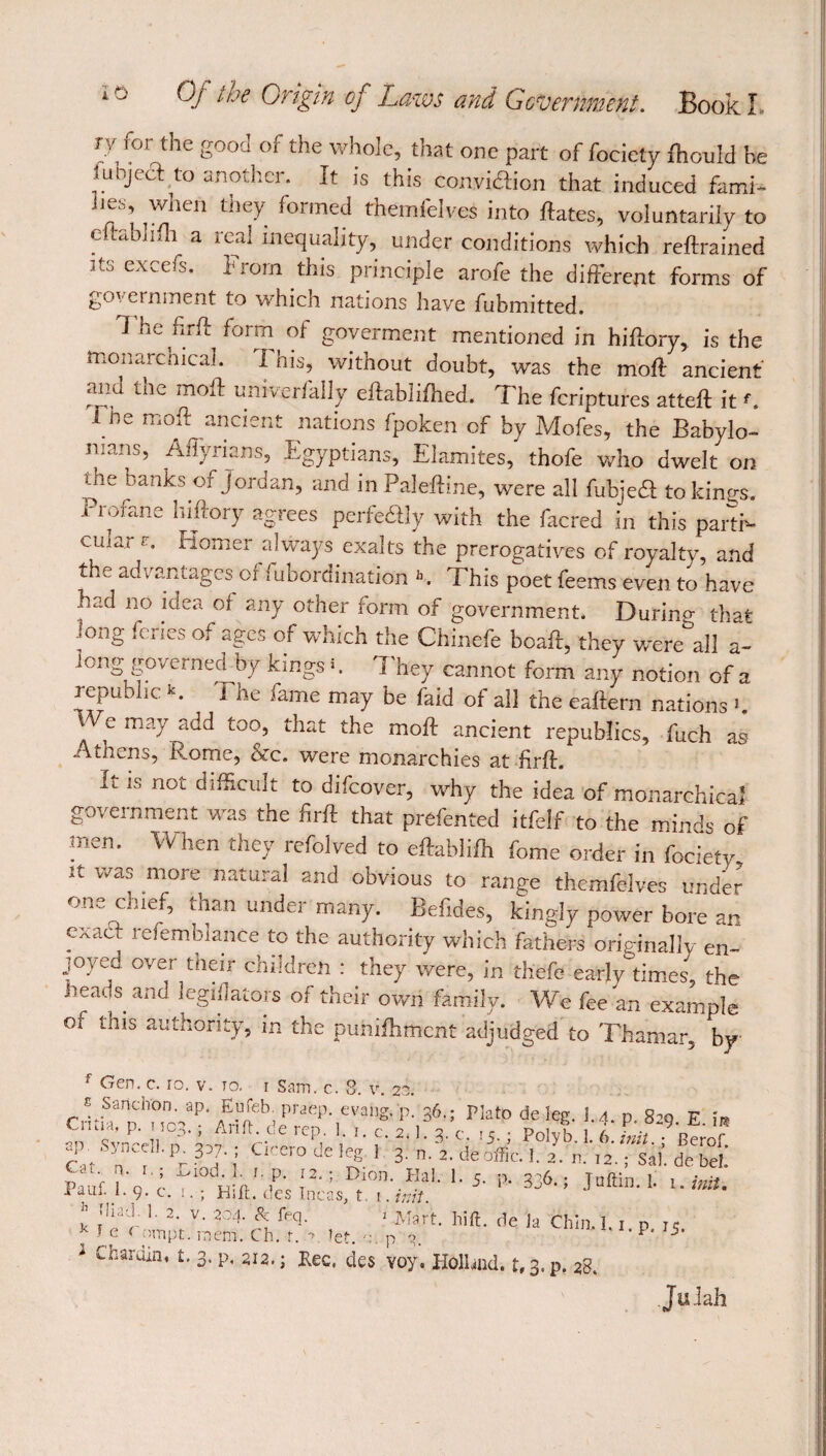 iy for the good of the whole, that one part of fociety fhould be fubjeâ to another. It is this convicftion that induced fami¬ lies, when they formed fhemfelves into fiâtes, voluntarily to eftablifh a real inequality, under conditions which reftrained excels. 1 tom this piirtciple arofe the different forms of government to which nations have fubmitted. 1 he firft form of goverment mentioned in hiftory, is the monarchical. I his, without doubt, was the moil ancient and the moft univerfally eftablifhed. The feriptures attefl it '. Tne moft ancient nations fpoken of by Mofes, the Babylo¬ nians, Affyriam, Egyptians, Elamites, thofe who dwelt on the banks of Jordan, and in Paleftine, were all fubjed to kings. Profane hiftory agrees perfectly with the facred in this parti¬ cular r. Komer always exalts the prerogatives of royalty, and the advantages of Subordination h. This poet feems even to have had no idea or any other form of government. Durinp- that iong feries of ages of which the Chinefe bcaft, they were all a- long governed by kings <. They cannot form any notion of a republic K. t he fame may be faid of all the eaftern nations '. VVe may add too, that the moft ancient republics, fuch as Athens, ivome, &c. were monarchies at firft. It is not difficult to difeover, why the idea of monarchical government was the firft that prefented itfelf to the minds of men. When they refolved to eftablifh fome order in fociety it was more natural and obvious to range themfelves under one chief, than under many. Befides, kingly power bore an exact refemblance to the authority which fathers originally en¬ joyed over their children : they were, in thefe early times, the heads and legillators of their own family. We fee an example of this authority, in the puhiftiment adjudged to Thamar, by f Gw- c. io. v. to. i Sam. c. S. v. 20. Cdtf^ !1‘L829be- v* ïïrTfWj t'CTodeIlf 1 3- n. 2. deoffic. 1. 2. ,2.; Sal', de bel! ‘-5- ^ 336-: JnffiD- '• l-Ml- £ 1 2- v- 2°4- & teq. 1 -Mart. hift. de Ja Chin, 1 i r ic k fe c ompt. mem. Ch. t. r let. m p o 1 **p* I5> 1 Lharciin’ t‘ 3* P. 2i2.; Rec, des voy. Holhad. f,3.p. 28. Juiah