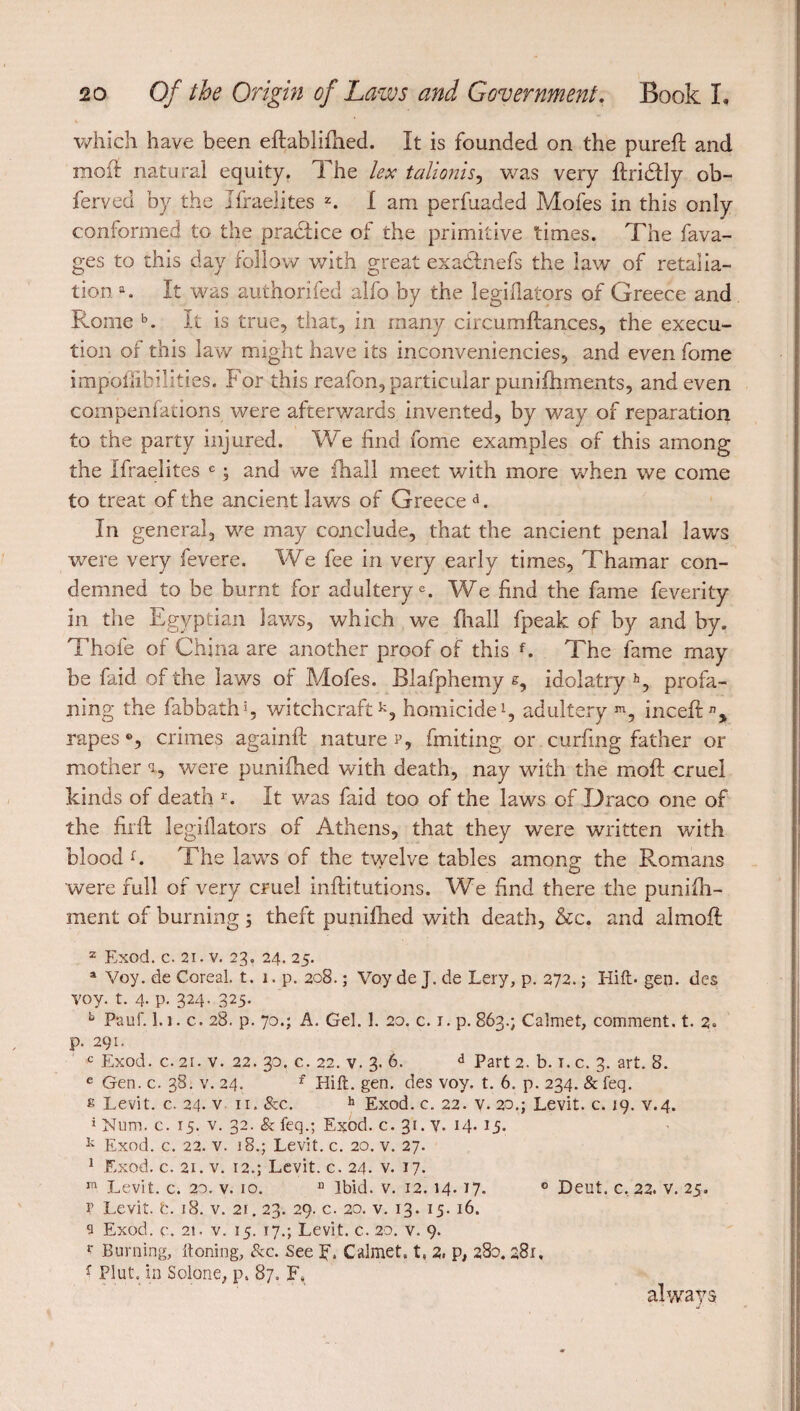 which have been eftablifhed. It is founded on the purefi: and mod: natural equity. The lex talionis, was very ftridfly ob- ferved by the Israelites z. I am perfuaded Mofes in this only conformed to the pradlice of the primitive times. The fava- ges to this day follow with great exadhiefs the law of retalia¬ tion a. It was authorifed alfo by the Jegiflators of Greece and Rome b. It is true, that, in many circumftances, the execu¬ tion of this law might have its inconveniencies, and even fome impoflibilitjes. For this reafon, particular punifhments, and even compenfations were afterwards invented, by way of reparation to the party injured. We find fome examples of this among the Ifraelites c ; and we fhall meet with more when we come to treat of the ancient laws of Greece d. In general, we may conclude, that the ancient penal laws were very fevere. We fee in very early times, Thamar con¬ demned to be burnt for adultery®. We find the fame feverity in the Egyptian laws, which we fhall fpeak of by and by. Thofe of China are another proof of this f. The fame may be faid of the laws of Mofes. Blafphemy s, idolatry h, profa¬ ning the fab bath5, witchcraftk, homicide1, adultery m, inceft% rapes °, crimes again!!: nature r, fruiting or curbing father or mother a, were punifhed with death, nay with the rnoft cruel kinds of death r. It was faid too of the laws of Draco one of the firft legiflators of Athens, that they were written with blood f. .The lawrs of the twelve tables among the Romans were full of very cruel inftitutions. We find there the puniih- ment of burning ; theft punifhed with death, &c. and almoft 2 Exod. c. 21. v. 23. 24. 25. a Voy. de Coreal. t. 1. p.208.; Voy de J. de Lery, p. 272. ; Hift- gen. des voy. t. 4- P- 324- 325- b Pauf. l.i. c. 28. p. 70.; A. Gel. 1. 20. c. 1. p.863.; Calmet, comment, t. 2» p. 291. c Exod. c. 21. v. 22. 30. c. 22. v. 3. 6. d Part 2. b. t. c. 3. art. 8. e Gen. c. 38. v. 24. f Hift. gen. des voy. t. 6. p. 234. & feq. £ Levit. c. 24. vu. &c. h Exod. c. 22. v. 20.; Levit. c. 19. v.4. î Num. c. 15. v. 32. & feq.; Exod. c. 31. V. 14. 15. k Exod. c. 22. v. 18.; Levit. c. 20. v. 27. 1 Exod. c. 21. v. 12.; Levit. c. 24. v. 17. m Levit. c. 20. v. 10. n Ibid. v. 12. 14.17. 0 Deut. c, 22. v. 25. V Levit. t. 18. v. 21.23. 29. c. 20. v. 13. 15. 16. s Exod. c. 21. v. 15. 17.; Levit. c. 20. v. 9. l' Burning, ftoning, &c. See 5*. Calmet. t, 2, p, 280. 281, f Plut, in Solone, p, 87. F. always