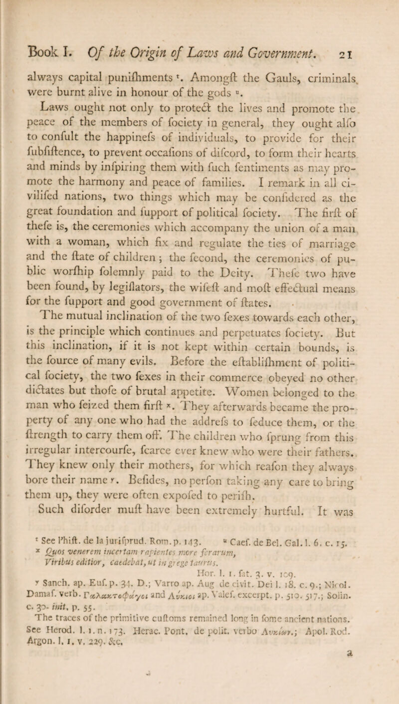 « always capital punifhments *. Amongft the Gauls, criminals, were burnt alive in honour of the gods u. Laws ought not only to protedf the lives and promote the peace of the members of fociety in general, they ought alfo to confult the happinefs of individuals, to provide for their fubfiftence, to prevent occafions of difcord, to form their hearts and minds by infpiring them with fuch fentiments as may pro¬ mote the harmony and peace of families. I remark in all ci- vilifed nations, two things which may be confidered as the great foundation and iupport of political fociety. The fir ft of thefe is, the ceremonies which accompany the union of a man with a woman, which fix and regulate the ties of marriage and the ftate of children ; the fécond, the ceremonies of pu¬ blic worfhip folemnly paid to the Deity. Thefe two have been found, by legiflators, the wifeft and moft effectual means for the fupport and good government of ftates. ft he mutual inclination of the two fexes towards each other, is the principle which continues and perpetuates fociety. But this inclination, if it is not kept within certain bounds, is the fource of many evils. Before the eftablifhment of politi¬ cal fociety, the two fexes in their commerce obeyed no other dictates but thofe of brutal appetite. Women belonged to the man who feized them firft x. They afterwards became the pro¬ perty of any one who had the add refs to feduce them, or the ftrength to carry them off. ft'he children who fprung from this irregular intercourfe, fcarce ever knew who were their fathers. They knew only their mothers, for which reafen they always bore their name y. Befides, no perfon taking any care to bring them up, they were often expofed to perifh. Such diforder muft have been extremely hurtful. It was * See Thift. de la jurifprud. Rom.p. 143. u Caef. de Bel. Gal.l. 6. c. 15. * Quos verierem incertain raf tentes mere ferarum, Virihus editior, catdebat, ut m grege taurus. Hor. 1. 1. fat. 3. v. ic.9. r Sanch. ap. Euf.p. 34. D.; Varro ap. Aug de civit. Dei 1. 18. c. 9.; Nkol. Damaf. verb, rccXccKTotpuyoi and Avkioi ap. Yalef. excerpt, p. 51a. 517.; Soiin. c. 30- init, p. 55. The traces of the primitive cuftoms remained long in fome ancient nations. See Herod. 1. i.n.173. Herac. Pont, de polit, verbo Awe/»*.; Apol.Rod. Argon. 1. I. v. 229. &c. a