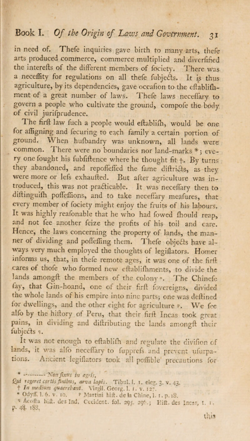 in need of. Thefe inquiries gave birth to many arts, thefe arts produced commerce, commerce multiplied and diverfified the interefts of the different members of fociety. There was a neceffity for regulations on all thefe fubjeds. It is thus agriculture, by its dependencies, gave occafion to the effabliffi- ment of a great number of laws. Thefe laws neceffary to govern a people who cultivate the ground, compofe the body of civil jurifprudence. 1 he firff law fuch a people would effablilh, would be one for affigning and fecuring to each family a certain portion of ground. When hufbandry was unknown, all lands were common. I here were no boundaries nor land-marks eve¬ ry one fought his fubfiftence where he thought fit f. By turns they abandoned, and repoffeffed the fame diftrids, as they were more or lefs exhauffed. But after agriculture was in¬ troduced, this was not pradicable. It was neceffary then to diffinguiffi poffeffions, and to take neceffary meafures, that every member of fociety might enjoy the fruits of his labours. It was highly reafonable that he who had fowed fhould reap, and not fee another feize the profits of his toil and care. Hence, the laws concerning the property of lands, the man¬ ner of dividing and poffeffing them. I hefe objeds have al¬ ways very much employed the thoughts of legifiators. Homer informs us, that, in thefe remote ages, it was one of the firff; cares of thofe who formed new eftablifhments, to divide the lands amongft the members of the colony». The Chinefe fay, that Grin-hoand, one of their firff fovereigns, divided the whole lands of his empire into nine parts; one was deftined for dwellings, and the other eight for agriculture p. We fee alfo by the hiffory of Peru, that their firff Incas took great pains, in dividing and diffributing the lands amongft their fubjeds q. It was not enough to eftabhfh and regulate the divifion of lands, it was aifo neceffary to fupprefs and prevent ufurpa- tions. Ancient legifiators took all pcffible precautions for * -.— 'Non fixtts in a gris, Qui regeret certis fini bus, aria lapis. Tibul. 1. i. eieg. 3. v. 43. t In medium quaerebant. Virgil. Georg. 1. 1. v. I2~. OdyfHl. 6. v. 10. p Martini hift. de la Chine, 1. 1. p. 18. s Acofta hilt, des Ind, Cicidcnt. fol. 295. 29^.; I’ift. des Inc;s. t 1. p- i83.