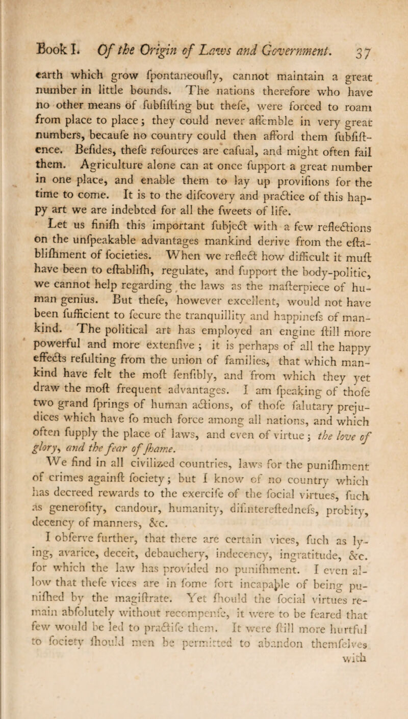 earth which grow fpontaneoufly, cannot maintain a great number in little bounds. The nations therefore who have no other means of fubfifling but thefe, were forced to roam from place to place ; they could never aflcmble in very great numbers, becaufe no country could then afford them fubfiff- ence. Befides, thefe refources are cafual, and might often fail them. Agriculture alone can at once fupport a great number in one place, and enable them to lay up provifions for the time to come. It is to the difeovery and pradfice of this hap¬ py art we are indebted for all the fweets of life. Let us finifh this important fubjedf with a few refledfions on the unfpeakable advantages mankind derive from the effa- blifhment of focieties. When we refledf how difficult it muff have been to eftablifh, regulate, and fupport the body-politic, we cannot help regarding the laws as the mafterpiece of hu¬ man genius. But thefe, however excellent, would not have been fufficient to fecure the tranquillity and happinefs of man¬ kind. The political art has employed an engine hill more powerful and more extenfive ; it is perhaps of all the happy effects refulting from the union of families, that which man¬ kind have felt the mod fenfibly, and from which they yet draw the mod frequent advantages. I am fpeaking of thofe tw'o grand fprings of human adtions, of thofe falutary preju¬ dices which have fo much force among all nations, and which often fupply the place of laws, and even of virtue ; the love cf glory, and the fear of 'Jhame. We find in all civilized countries, laws for the punifhment of crimes againft fociety ; but I know of no country which lias decreed rewards to the exercife of the focial virtues, fuch as generoiity, candour, humanity, dihntereftednefs, probit}', decency of manners, &c. I obferve further, that there are certain vices, fuch as ly¬ ing, avarice, deceit, debauchery, indecency, ingratitude, &c. for which the law has provided no punifhment. I even al¬ low that thefe vices are in fome fort incapable of being pu- nifhed by the magiftrate. Yet fhould the focial virtues re¬ main abfolutcly without recompcnfc, it were to be feared that few would be led to pradfife them. It were hill more hurtful to fociety ihouU men be permitted to abandon themfelves with