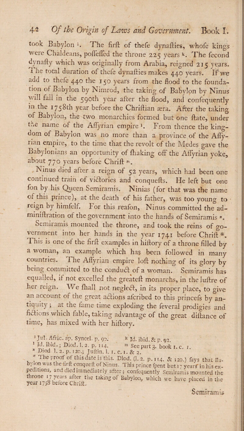 took Babylon l. The firft of thefe dynafties, whofe kings ■were Chaldeans, pofieffed the throne 225 years k. The fécond dynafty which was originally from Arabia, reigned 215 years, i he total duration of thefe dynafties makes 440 years. If we add to thefe 44^ the *5^ years from the flood to the founda¬ tion or Babylon by Nimrod, the taking of Babylon by Ninus will fall in the 590th year after the flood, and confequently m the 1758th year before the Chriftian æra. After the taking of Babylon, the two monarchies formed but one ftate, under tne name of the Affyrian empire h From thence the king¬ dom of Babylon was no more than a province of the Affy- rian empire, to the time that the revolt of the Medes gave the Babylonians an opportunity of fhaking off the Affyrian yoke, about 77 0 years before Chrift ». Ninus died after a reign of 52 years, which had been one contmued train of victories and conquefts. He left but one fon by his Queen Semiramis. Ninias (for that was the name or this prince), at the death of his father, was too young to reign by himfelf. l or this reafon, Ninus committed the ad- minifhation or the government into the hands of Semiramis H. Semiramis mounted the throne, and took the reins of go¬ vernment into her hands in the year 1741 before Chriiff *. This is one of the firff examples in hiftory of a throne filled by a woman, an example which has been followed in many countries. The Affyrian empire loft nothing of its glory by b«Jng committed to the conduct of a woman. Semiramis has equalled, if not excelled the greateft monarchs, in theiuftre of her reign. We fhall not negledt, in its proper place, to give an account of the great actions afcribed to this princefs by an¬ tiquity ; at the fame time exploding the feveral prodigies and fidlions which fable, taking advantage of the great diftance of time, has mixed with her hiftory. 5 Ju'I. Afric. dp. Syncel. p. 90. * Id. ibid. & p. 92. Id. ibid.; Died.I. 2. p. 114. m See part 2. book 1. c 1 » Died ].2.p. i2o ; Juftin.L r.e.i.&2. . * The proof of this date is this. Diod. (1.2. p.n.4. Sc 120.) fays that Bar- oy.on was the firft conqueft of Ninus. This prince fpent but 17 yearf in his ex¬ peditions, and died immediately after ; confequently Semiramis mounted the throne 17 years after the taking of Babylon, which we have placed in the year 1758 before chrift. Semiramis-