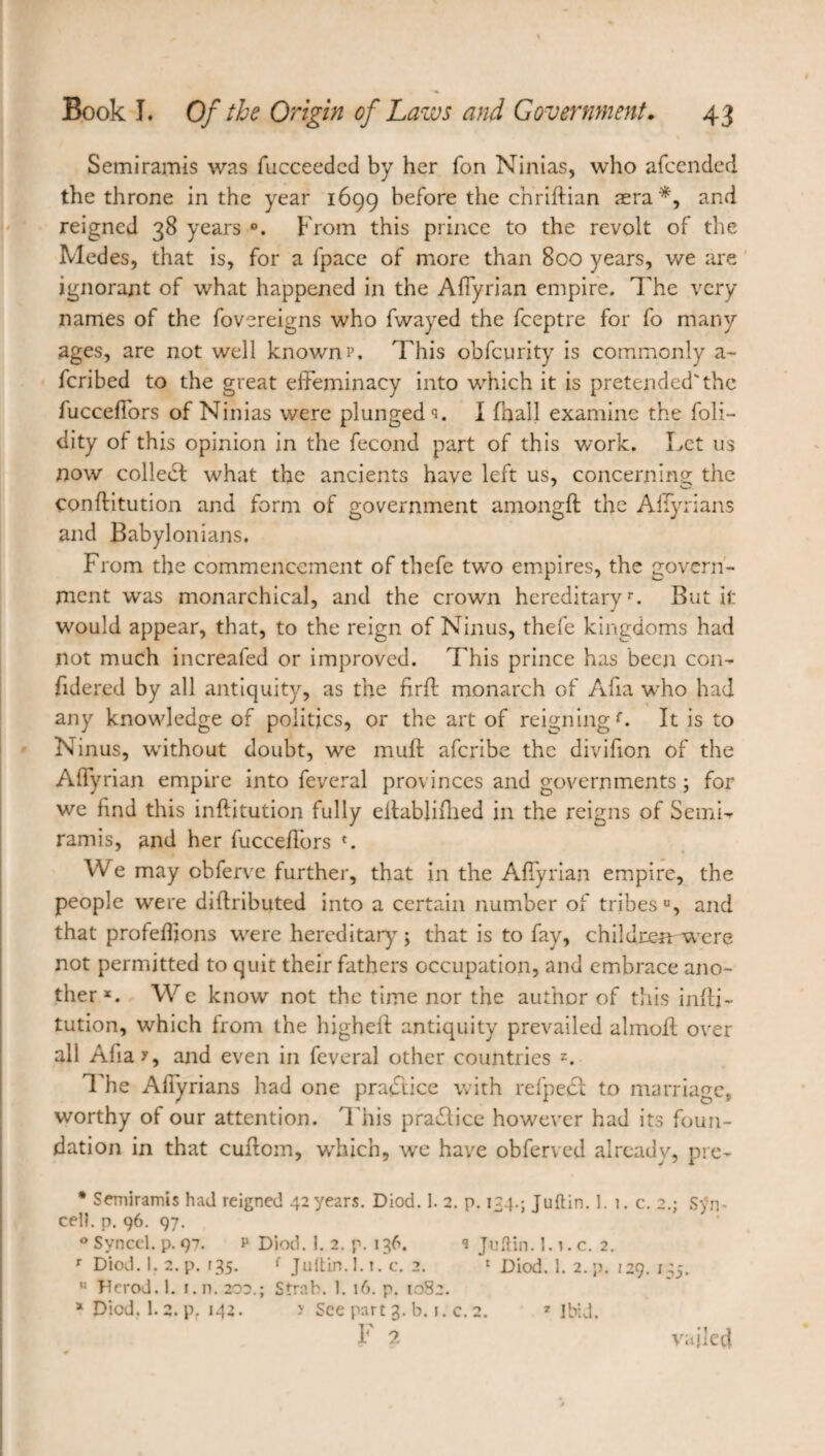Semiramis was fucceeded by her Ton Ninias, who afcended the throne in the year 169g before the chriftian æra*, and reigned 38 years From this prince to the revolt of the Medes, that is, for a fpace of more than 800 years, we are ignorant of what happened in the Afiyrian empire. The very names of the fovereigns who fwayed the fceptre for fo many ages, are not well known p. This obfcurity is commonly a- fcribed to the great effeminacy into which it is pretended'the lucceffors of Ninias were plunged c<. I (hall examine the foli- dity of this opinion in the fécond part of this work. Let us now collect what the ancients have left us, concerning; the conflitution and form of government amongft the Affyrians and Babylonians. From the commencement of thefe two empires, the govern¬ ment was monarchical, and the crown hereditaryr. But it would appear, that, to the reign of Ninus, thefe kingdoms had not much increafed or improved. This prince has been con- fidered by all antiquity, as the firft monarch of Alia who had any knowledge of politics, or the art of reigning f. It is to Ninus, without doubt, we muff aferibe the divifion of the Affyrian empire into feveral provinces and governments 3 for we find this inftitution fully eltablifhed in the reigns of Semi¬ ramis, and her fuccefibrs *. We may obferve further, that in the Afiyrian empire, the people were diftributed into a certain number of tribes u, and that profefijons were hereditary ; that is to fay, children: were not permitted to quit their fathers occupation, and embrace ano¬ therx. We know not the time nor the author of this infti¬ tution, which from the higheff antiquity prevailed almoil over all Aha?, and even in feveral other countries z. The Affyrians had one practice with refpect to marriage, worthy of our attention. This practice however had its foun¬ dation in that cuftom, which, we have obferved already, pre- • Semiramis had reigned 42 years. Diod. 1. 2. p. 124.; Juftin. ]. 1. c. 2.; Syn- cell. p. 96. 97. 0 Svncel. p. 97. p Diod. 1. 2. p. 136. <3 Juftin. 1.1. c. 2. r Diod. 1. 2. p. r35. { Juttin.l. 1. c. 2. 1 Diod. 1. 2. p. 129. 145. u Herod. 1. 1. n. 202.; Strab. 1. 16. p. 1082. x Died. 1.2. pr 142. y See part 3. b. 1. c.2. 7 Ibid. F 2 7 Ibid. vailed