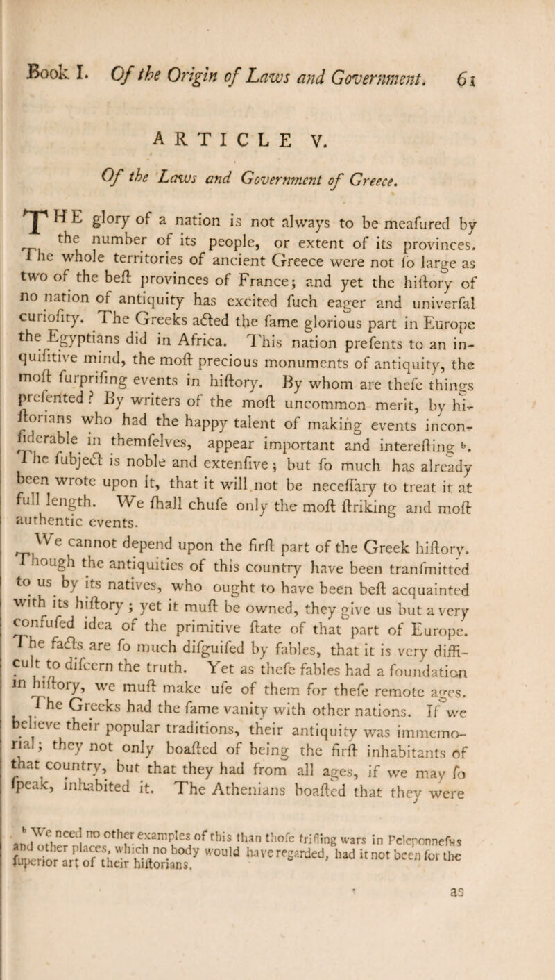 ARTICLE V. Of the Laws and Government of Greece. X H E S,0I7 of a nation is not always to be meafured by the number of its people, or extent of its provinces. I he whole territories of ancient Greece were not lo large as two of the beft provinces of France; and yet the hiftory of no nation or antiquity has excited fuch eager and univerfal curiofity. The Greeks a£ted the fame glorious part in Europe the Egyptians did in Africa. This nation prefents to an in- quifitive mind, the moft precious monuments of antiquity, the moft furprifing events in hiftory. By whom are thefe things prefented ? By writers of the moft uncommon merit, by hi- ftonans who had the happy talent of making events incon¬ siderable in themfelves, appear important and interefting b. he fubjecl is noble and extenftve ; but fo much has already been wrote upon it, that it will not be neceftary to treat it at full length. We fhall chufe only the moft ftriking and moft authentic events. cannot depend upon the firft part of the Greek hiftory. tough the antiquities of this country have been tranfmitted to us b} its natives, who ought to have been beft acquainted with its hiftory ; yet it muft be owned, they give us but a very confufed idea of the primitive ftate of that part of Europe. I he fa<fts are fo much difguifed by fables, that it is very diffi¬ cult to difeern the truth. Yet as thefe fables had a foundation in iftory, w c muft make ufe of them for thefe remote ages. 7 he Greeks had the fame vanity with other nations. If we clieve their popular traditions, their antiquity was immemo¬ rial ; they not only boafted of being the firft inhabitants of that country, but that they had from all ages, if we may fo fpeak, inhabited it. The Athenians boafted that they were * H ncec! ™ 0th^r examPIcs of this than thofc trifling wars in Feleponnefvis fUpertorirt ÔCfCtShdïhUlorianty *'°UW luVere^rded' had “ not been for the as